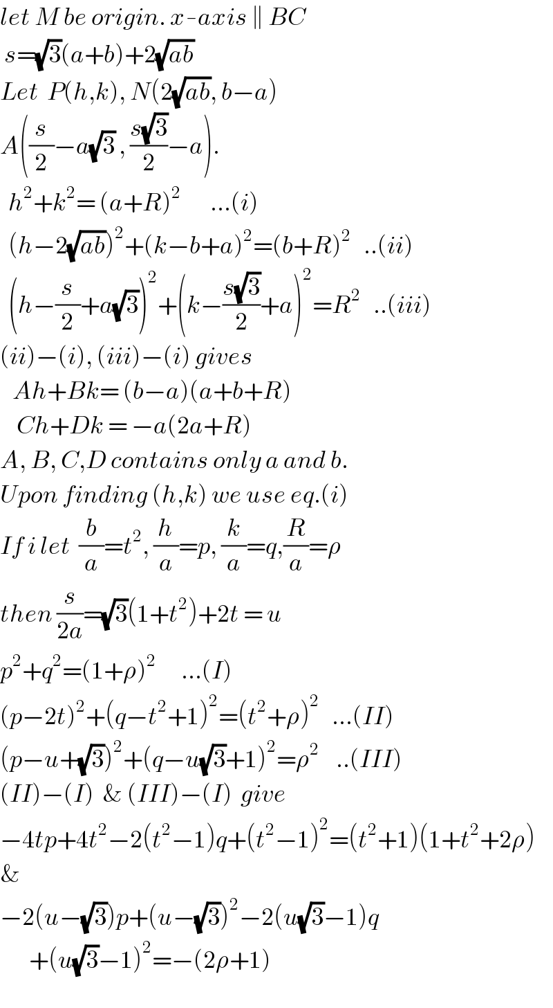 let M be origin. x-axis ∥ BC   s=(√3)(a+b)+2(√(ab))  Let  P(h,k), N(2(√(ab)), b−a)  A((s/2)−a(√3) , ((s(√3))/2)−a).    h^2 +k^2 = (a+R)^2        ...(i)    (h−2(√(ab)))^2 +(k−b+a)^2 =(b+R)^2    ..(ii)    (h−(s/2)+a(√3))^2 +(k−((s(√3))/2)+a)^2 =R^2    ..(iii)  (ii)−(i), (iii)−(i) gives     Ah+Bk= (b−a)(a+b+R)      Ch+Dk = −a(2a+R)  A, B, C,D contains only a and b.  Upon finding (h,k) we use eq.(i)  If i let  (b/a)=t^2 , (h/a)=p, (k/a)=q,(R/a)=ρ  then (s/(2a))=(√3)(1+t^2 )+2t = u  p^2 +q^2 =(1+ρ)^2       ...(I)  (p−2t)^2 +(q−t^2 +1)^2 =(t^2 +ρ)^2    ...(II)  (p−u+(√3))^2 +(q−u(√3)+1)^2 =ρ^2     ..(III)  (II)−(I)  & (III)−(I)  give  −4tp+4t^2 −2(t^2 −1)q+(t^2 −1)^2 =(t^2 +1)(1+t^2 +2ρ)  &  −2(u−(√3))p+(u−(√3))^2 −2(u(√3)−1)q         +(u(√3)−1)^2 =−(2ρ+1)  