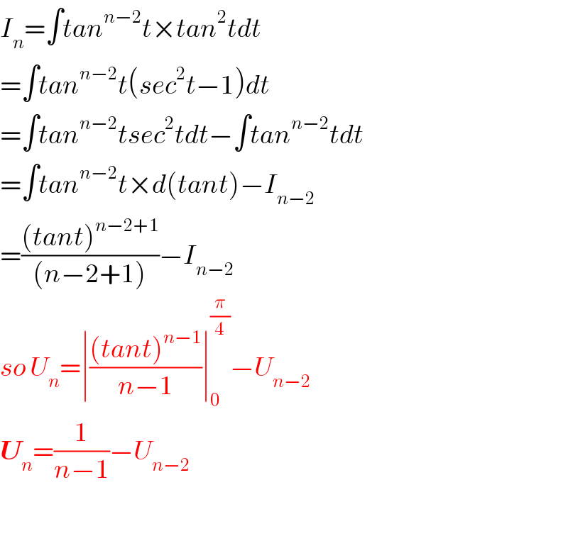 I_n =∫tan^(n−2) t×tan^2 tdt  =∫tan^(n−2) t(sec^2 t−1)dt  =∫tan^(n−2) tsec^2 tdt−∫tan^(n−2) tdt  =∫tan^(n−2) t×d(tant)−I_(n−2)   =(((tant)^(n−2+1) )/((n−2+1)))−I_(n−2)   so U_n =∣(((tant)^(n−1) )/(n−1))∣_0 ^(π/4) −U_(n−2)   U_n =(1/(n−1))−U_(n−2)     