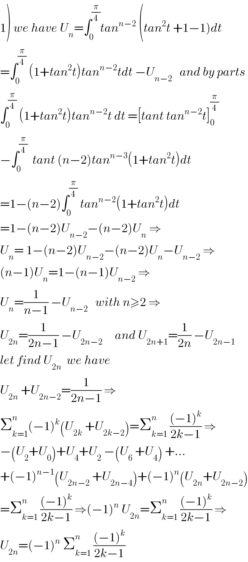 1) we have U_n =∫_0 ^(π/4) tan^(n−2)  (tan^2 t +1−1)dt  =∫_0 ^(π/4)  (1+tan^2 t)tan^(n−2) tdt −U_(n−2)    and by parts  ∫_0 ^(π/4)  (1+tan^2 t)tan^(n−2) t dt =[tant tan^(n−2) t]_0 ^(π/4)   −∫_0 ^(π/4)   tant (n−2)tan^(n−3) (1+tan^2 t)dt  =1−(n−2)∫_0 ^(π/4)  tan^(n−2) (1+tan^2 t)dt  =1−(n−2)U_(n−2) −(n−2)U_n  ⇒  U_n = 1−(n−2)U_(n−2) −(n−2)U_n −U_(n−2)  ⇒  (n−1)U_n =1−(n−1)U_(n−2)  ⇒  U_n =(1/(n−1)) −U_(n−2)    with n≥2 ⇒  U_(2n) =(1/(2n−1)) −U_(2n−2)      and U_(2n+1) =(1/(2n)) −U_(2n−1)   let find U_(2n)   we have  U_(2n)  +U_(2n−2) =(1/(2n−1)) ⇒  Σ_(k=1) ^n (−1)^k (U_(2k)  +U_(2k−2) )=Σ_(k=1) ^n  (((−1)^k )/(2k−1)) ⇒  −(U_2 +U_0 )+U_4 +U_2  −(U_6  +U_4 ) +...  +(−1)^(n−1) (U_(2n−2)  +U_(2n−4) )+(−1)^n (U_(2n) +U_(2n−2) )  =Σ_(k=1) ^n  (((−1)^k )/(2k−1)) ⇒(−1)^n  U_(2n) =Σ_(k=1) ^n  (((−1)^k )/(2k−1)) ⇒  U_(2n) =(−1)^n  Σ_(k=1) ^n  (((−1)^k )/(2k−1))  