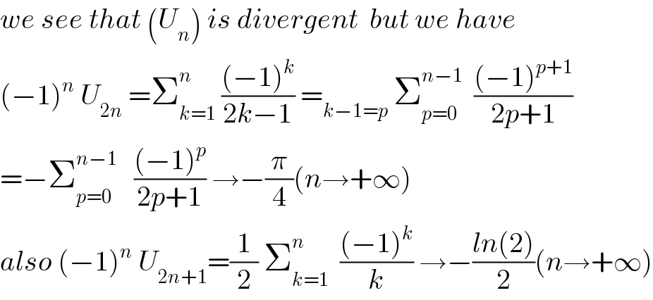 we see that (U_n ) is divergent  but we have  (−1)^n  U_(2n)  =Σ_(k=1) ^n  (((−1)^k )/(2k−1)) =_(k−1=p)  Σ_(p=0) ^(n−1)   (((−1)^(p+1) )/(2p+1))  =−Σ_(p=0) ^(n−1)    (((−1)^p )/(2p+1)) →−(π/4)(n→+∞)  also (−1)^n  U_(2n+1) =(1/2) Σ_(k=1) ^n   (((−1)^k )/k) →−((ln(2))/2)(n→+∞)  