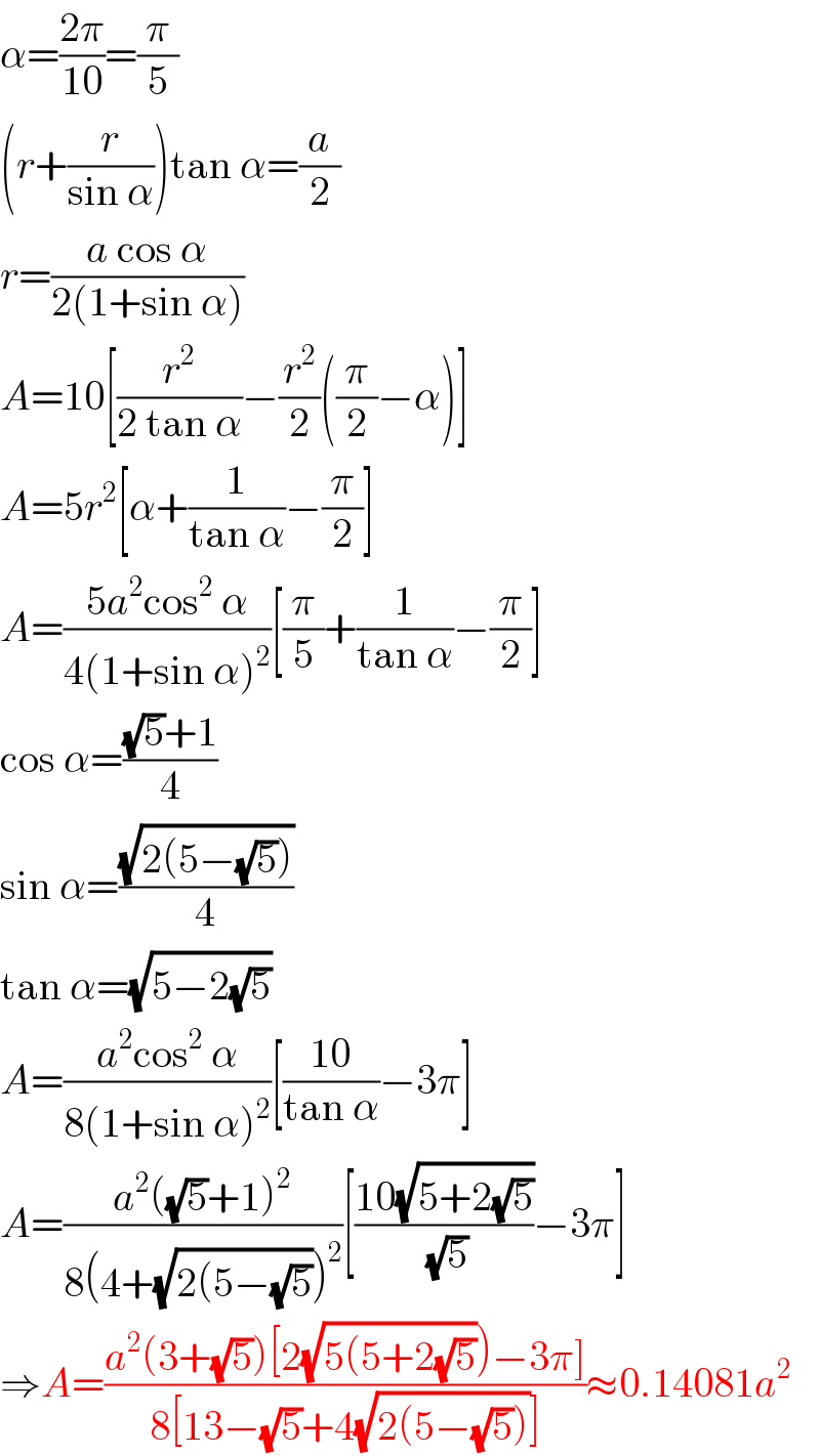 α=((2π)/(10))=(π/5)  (r+(r/(sin α)))tan α=(a/2)  r=((a cos α)/(2(1+sin α)))  A=10[(r^2 /(2 tan α))−(r^2 /2)((π/2)−α)]  A=5r^2 [α+(1/(tan α))−(π/2)]  A=((5a^2 cos^2  α)/(4(1+sin α)^2 ))[(π/5)+(1/(tan α))−(π/2)]  cos α=(((√5)+1)/4)  sin α=((√(2(5−(√5))))/4)  tan α=(√(5−2(√5)))  A=((a^2 cos^2  α)/(8(1+sin α)^2 ))[((10)/(tan α))−3π]  A=((a^2 ((√5)+1)^2 )/(8(4+(√(2(5−(√5))))^2 ))[((10(√(5+2(√5))))/(√5))−3π]  ⇒A=((a^2 (3+(√5))[2(√(5(5+2(√5))))−3π])/(8[13−(√5)+4(√(2(5−(√5))))]))≈0.14081a^2   