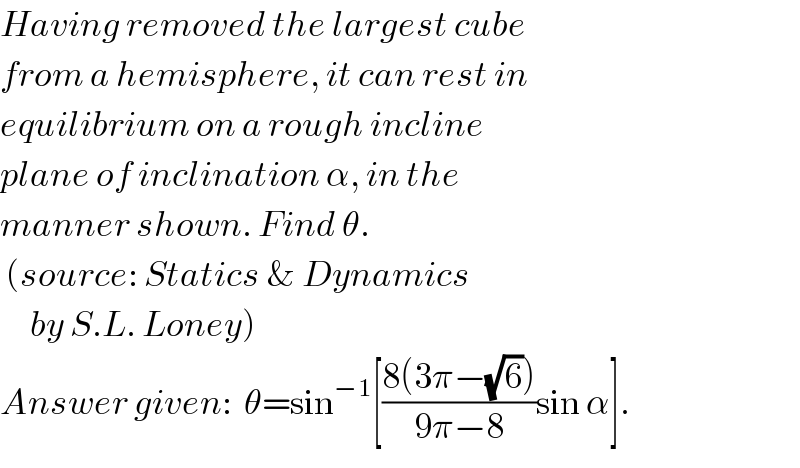 Having removed the largest cube  from a hemisphere, it can rest in  equilibrium on a rough incline  plane of inclination α, in the  manner shown. Find θ.   (source: Statics & Dynamics       by S.L. Loney)  Answer given:  θ=sin^(−1) [((8(3π−(√6)))/(9π−8))sin α].  