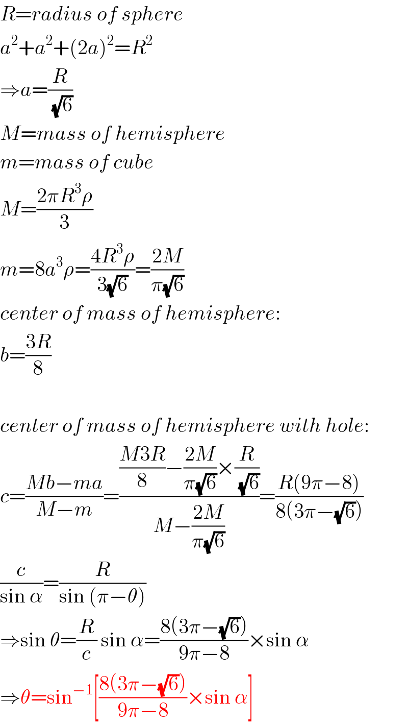 R=radius of sphere  a^2 +a^2 +(2a)^2 =R^2   ⇒a=(R/(√6))  M=mass of hemisphere  m=mass of cube  M=((2πR^3 ρ)/3)  m=8a^3 ρ=((4R^3 ρ)/(3(√6)))=((2M)/(π(√6)))  center of mass of hemisphere:  b=((3R)/8)    center of mass of hemisphere with hole:  c=((Mb−ma)/(M−m))=((((M3R)/8)−((2M)/(π(√6)))×(R/(√6)))/(M−((2M)/(π(√6)))))=((R(9π−8))/(8(3π−(√6))))  (c/(sin α))=(R/(sin (π−θ)))  ⇒sin θ=(R/c) sin α=((8(3π−(√6)))/(9π−8))×sin α  ⇒θ=sin^(−1) [((8(3π−(√6)))/(9π−8))×sin α]  