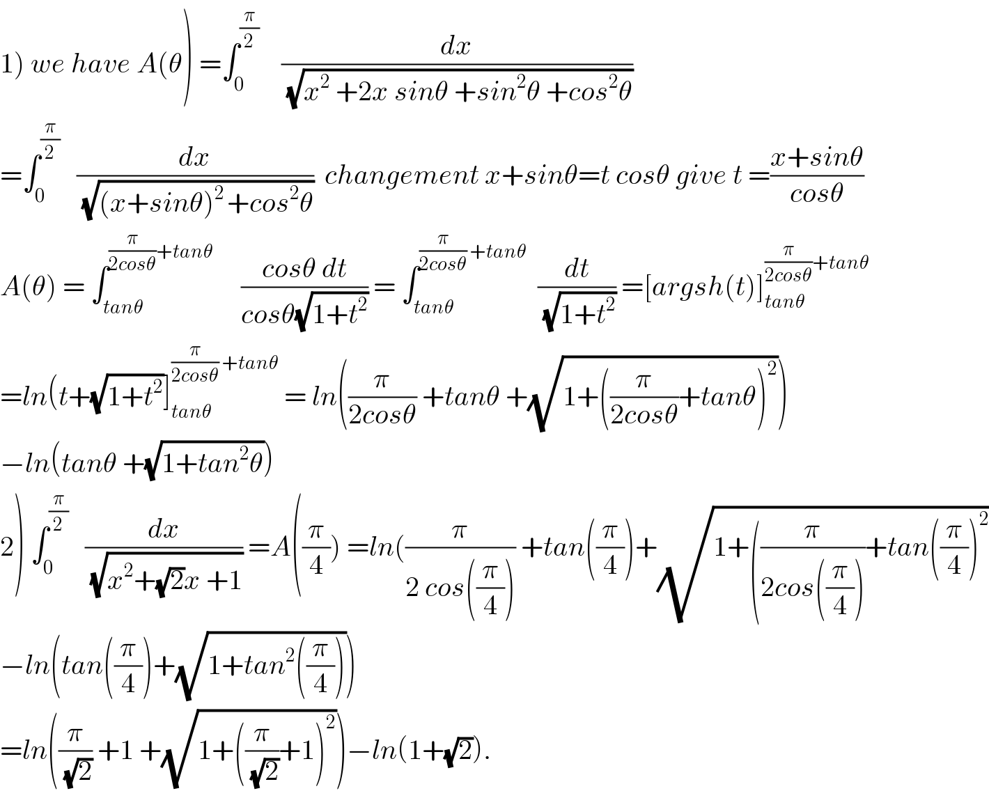 1) we have A(θ) =∫_0 ^(π/2)     (dx/(√(x^2  +2x sinθ +sin^2 θ +cos^2 θ)))  =∫_0 ^(π/2)    (dx/(√((x+sinθ)^(2 ) +cos^2 θ)))  changement x+sinθ=t cosθ give t =((x+sinθ)/(cosθ))  A(θ) = ∫_(tanθ) ^((π/(2cosθ))+tanθ)      ((cosθ dt)/(cosθ(√(1+t^2 )))) = ∫_(tanθ) ^((π/(2cosθ)) +tanθ)   (dt/(√(1+t^2 ))) =[argsh(t)]_(tanθ) ^((π/(2cosθ))+tanθ)   =ln(t+(√(1+t^2 ))]_(tanθ) ^((π/(2cosθ)) +tanθ)  = ln((π/(2cosθ)) +tanθ +(√(1+((π/(2cosθ))+tanθ)^2 )))  −ln(tanθ +(√(1+tan^2 θ)))  2) ∫_0 ^(π/2)    (dx/(√(x^2 +(√2)x +1))) =A((π/4)) =ln((π/(2 cos((π/4)))) +tan((π/4))+(√(1+((π/(2cos((π/4))))+tan((π/4))^2 ))  −ln(tan((π/4))+(√(1+tan^2 ((π/4)))))  =ln((π/(√2)) +1 +(√(1+((π/(√2))+1)^2 )))−ln(1+(√2)).  