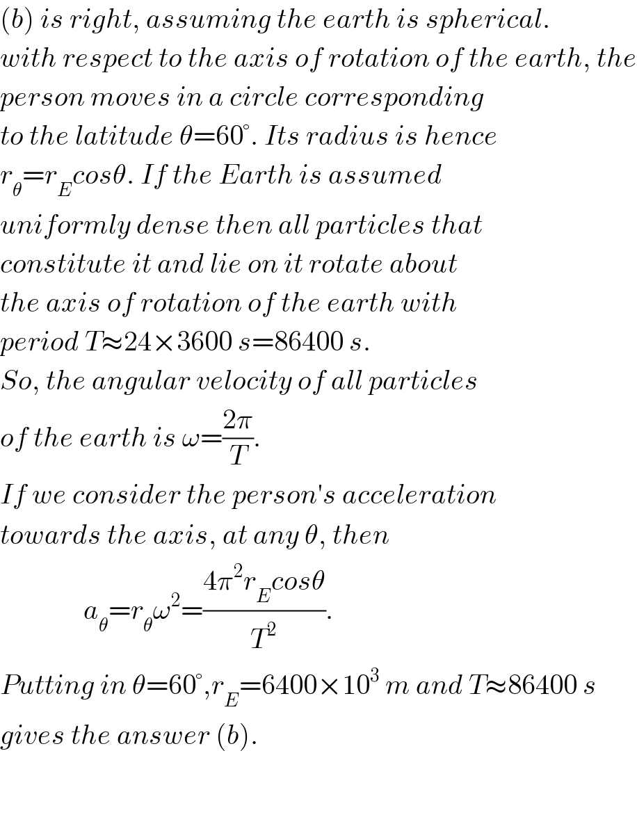 (b) is right, assuming the earth is spherical.  with respect to the axis of rotation of the earth, the  person moves in a circle corresponding  to the latitude θ=60°. Its radius is hence  r_θ =r_E cosθ. If the Earth is assumed  uniformly dense then all particles that  constitute it and lie on it rotate about  the axis of rotation of the earth with  period T≈24×3600 s=86400 s.  So, the angular velocity of all particles  of the earth is ω=((2π)/T).  If we consider the person′s acceleration  towards the axis, at any θ, then                  a_θ =r_θ ω^2 =((4π^2 r_E cosθ)/T^2 ).  Putting in θ=60°,r_E =6400×10^3  m and T≈86400 s  gives the answer (b).      