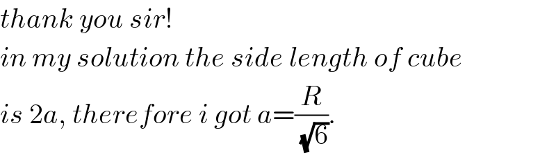 thank you sir!  in my solution the side length of cube  is 2a, therefore i got a=(R/(√6)).  