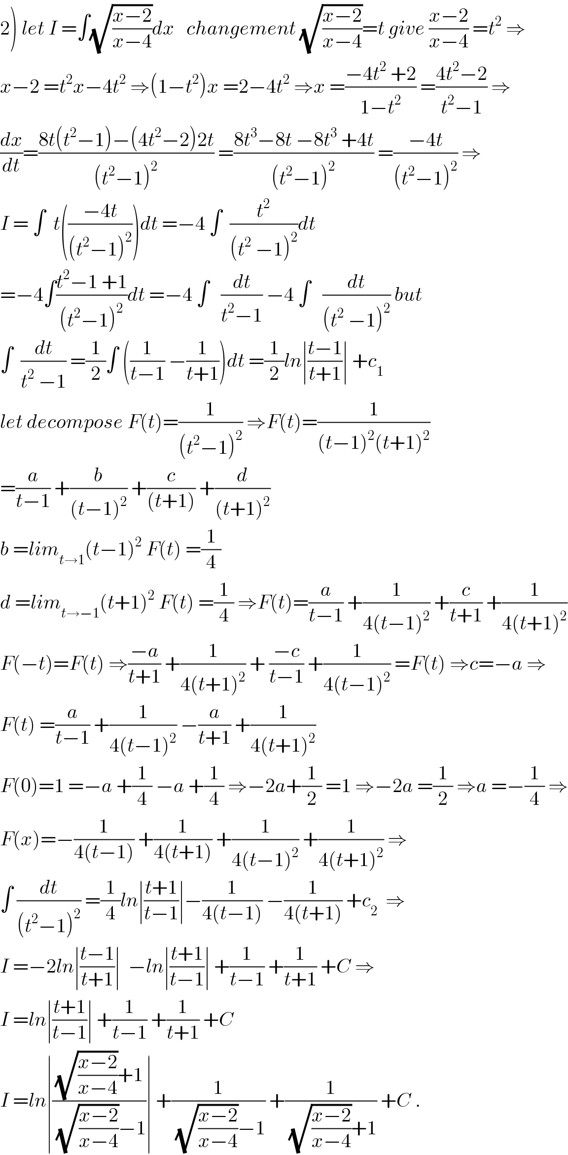 2) let I =∫(√((x−2)/(x−4)))dx   changement (√((x−2)/(x−4)))=t give ((x−2)/(x−4)) =t^2  ⇒  x−2 =t^2 x−4t^2  ⇒(1−t^2 )x =2−4t^2  ⇒x =((−4t^2  +2)/(1−t^2 )) =((4t^2 −2)/(t^2 −1)) ⇒  (dx/dt)=((8t(t^2 −1)−(4t^2 −2)2t)/((t^2 −1)^2 )) =((8t^3 −8t −8t^3  +4t)/((t^2 −1)^2 )) =((−4t)/((t^2 −1)^2 )) ⇒  I = ∫  t(((−4t)/((t^2 −1)^2 )))dt =−4 ∫  (t^2 /((t^2  −1)^2 ))dt  =−4∫((t^2 −1 +1)/((t^2 −1)^2 ))dt =−4 ∫   (dt/(t^2 −1)) −4 ∫   (dt/((t^2  −1)^2 )) but  ∫  (dt/(t^2  −1)) =(1/2)∫ ((1/(t−1)) −(1/(t+1)))dt =(1/2)ln∣((t−1)/(t+1))∣ +c_1   let decompose F(t)=(1/((t^2 −1)^2 )) ⇒F(t)=(1/((t−1)^2 (t+1)^2 ))  =(a/(t−1)) +(b/((t−1)^2 )) +(c/((t+1))) +(d/((t+1)^2 ))  b =lim_(t→1) (t−1)^2  F(t) =(1/4)  d =lim_(t→−1) (t+1)^2  F(t) =(1/4) ⇒F(t)=(a/(t−1)) +(1/(4(t−1)^2 )) +(c/(t+1)) +(1/(4(t+1)^2 ))  F(−t)=F(t) ⇒((−a)/(t+1)) +(1/(4(t+1)^2 )) + ((−c)/(t−1)) +(1/(4(t−1)^2 )) =F(t) ⇒c=−a ⇒  F(t) =(a/(t−1)) +(1/(4(t−1)^2 )) −(a/(t+1)) +(1/(4(t+1)^2 ))  F(0)=1 =−a +(1/4) −a +(1/4) ⇒−2a+(1/2) =1 ⇒−2a =(1/2) ⇒a =−(1/4) ⇒  F(x)=−(1/(4(t−1))) +(1/(4(t+1))) +(1/(4(t−1)^2 )) +(1/(4(t+1)^2 )) ⇒  ∫ (dt/((t^2 −1)^2 )) =(1/4)ln∣((t+1)/(t−1))∣−(1/(4(t−1))) −(1/(4(t+1))) +c_2   ⇒  I =−2ln∣((t−1)/(t+1))∣  −ln∣((t+1)/(t−1))∣ +(1/(t−1)) +(1/(t+1)) +C ⇒  I =ln∣((t+1)/(t−1))∣ +(1/(t−1)) +(1/(t+1)) +C  I =ln∣(((√((x−2)/(x−4)))+1)/((√((x−2)/(x−4)))−1))∣ +(1/((√((x−2)/(x−4)))−1)) +(1/((√((x−2)/(x−4)))+1)) +C .  