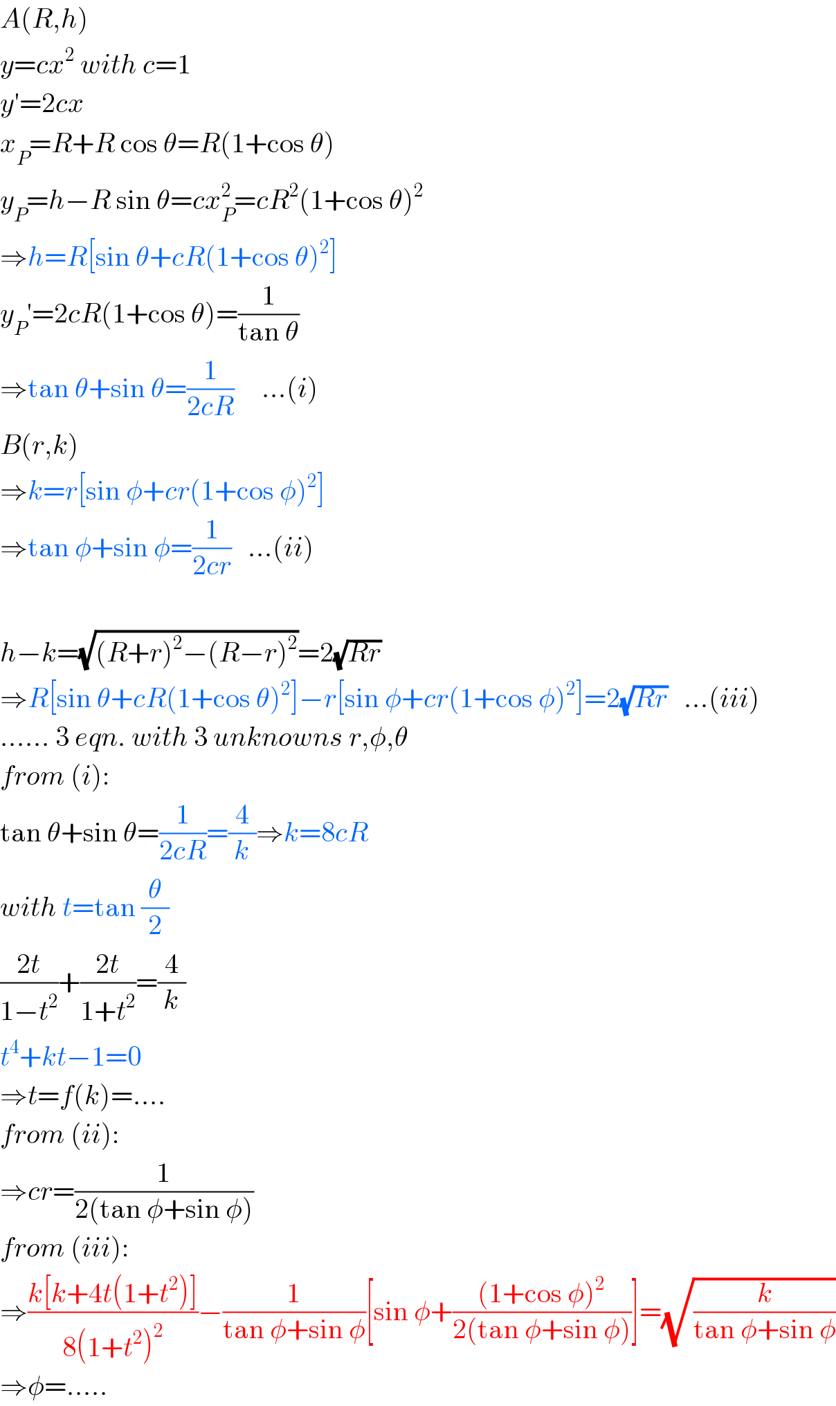 A(R,h)  y=cx^2  with c=1  y′=2cx  x_P =R+R cos θ=R(1+cos θ)  y_P =h−R sin θ=cx_P ^2 =cR^2 (1+cos θ)^2   ⇒h=R[sin θ+cR(1+cos θ)^2 ]  y_P ′=2cR(1+cos θ)=(1/(tan θ))  ⇒tan θ+sin θ=(1/(2cR))     ...(i)  B(r,k)  ⇒k=r[sin φ+cr(1+cos φ)^2 ]  ⇒tan φ+sin φ=(1/(2cr))   ...(ii)    h−k=(√((R+r)^2 −(R−r)^2 ))=2(√(Rr))  ⇒R[sin θ+cR(1+cos θ)^2 ]−r[sin φ+cr(1+cos φ)^2 ]=2(√(Rr))   ...(iii)  ...... 3 eqn. with 3 unknowns r,φ,θ  from (i):  tan θ+sin θ=(1/(2cR))=(4/k)⇒k=8cR  with t=tan (θ/2)  ((2t)/(1−t^2 ))+((2t)/(1+t^2 ))=(4/k)  t^4 +kt−1=0  ⇒t=f(k)=....  from (ii):  ⇒cr=(1/(2(tan φ+sin φ)))  from (iii):  ⇒((k[k+4t(1+t^2 )])/(8(1+t^2 )^2 ))−(1/(tan φ+sin φ))[sin φ+(((1+cos φ)^2 )/(2(tan φ+sin φ)))]=(√(k/(tan φ+sin φ)))  ⇒φ=.....  