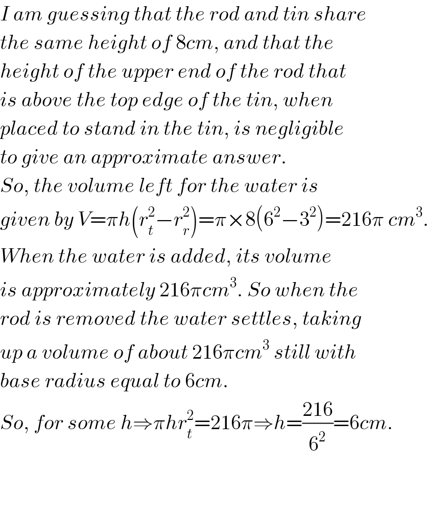I am guessing that the rod and tin share  the same height of 8cm, and that the  height of the upper end of the rod that  is above the top edge of the tin, when  placed to stand in the tin, is negligible  to give an approximate answer.  So, the volume left for the water is  given by V=πh(r_t ^2 −r_r ^2 )=π×8(6^2 −3^2 )=216π cm^3 .  When the water is added, its volume  is approximately 216πcm^3 . So when the  rod is removed the water settles, taking  up a volume of about 216πcm^3  still with  base radius equal to 6cm.  So, for some h⇒πhr_t ^2 =216π⇒h=((216)/6^2 )=6cm.      
