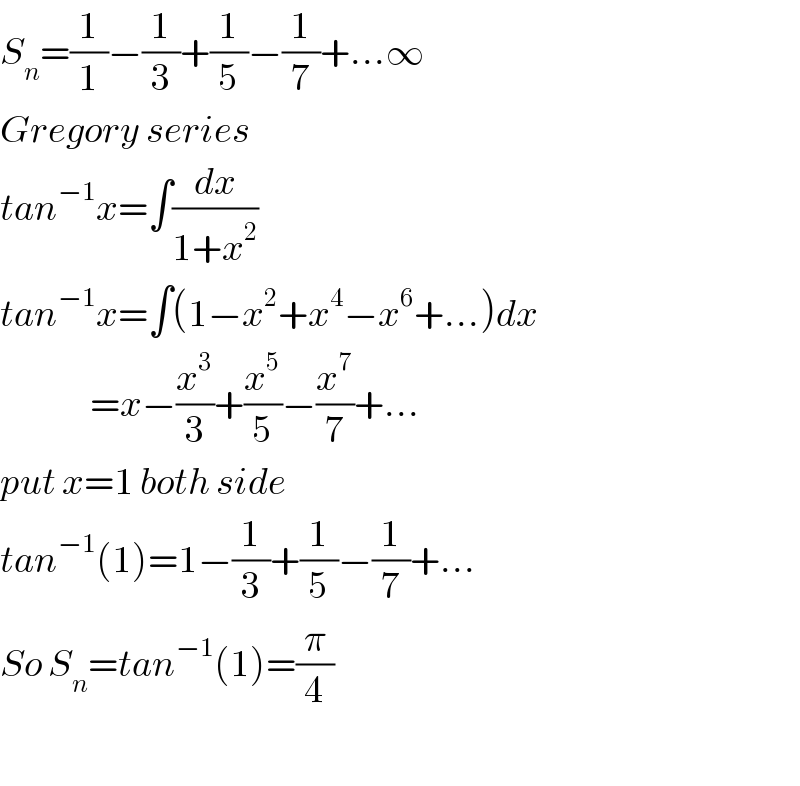 S_n =(1/1)−(1/3)+(1/5)−(1/7)+...∞  Gregory series  tan^(−1) x=∫(dx/(1+x^2 ))  tan^(−1) x=∫(1−x^2 +x^4 −x^6 +...)dx                 =x−(x^3 /3)+(x^5 /5)−(x^7 /7)+...  put x=1 both side  tan^(−1) (1)=1−(1/3)+(1/5)−(1/7)+...  So S_n =tan^(−1) (1)=(π/4)    