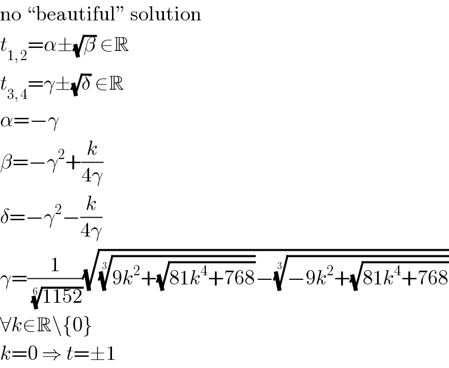 no “beautiful” solution  t_(1, 2) =α±(√β) ∈R  t_(3, 4) =γ±(√δ) ∉R  α=−γ  β=−γ^2 +(k/(4γ))  δ=−γ^2 −(k/(4γ))  γ=(1/((1152))^(1/6) )(√(((9k^2 +(√(81k^4 +768))))^(1/3) −((−9k^2 +(√(81k^4 +768))))^(1/3) ))  ∀k∈R\{0}  k=0 ⇒ t=±1  