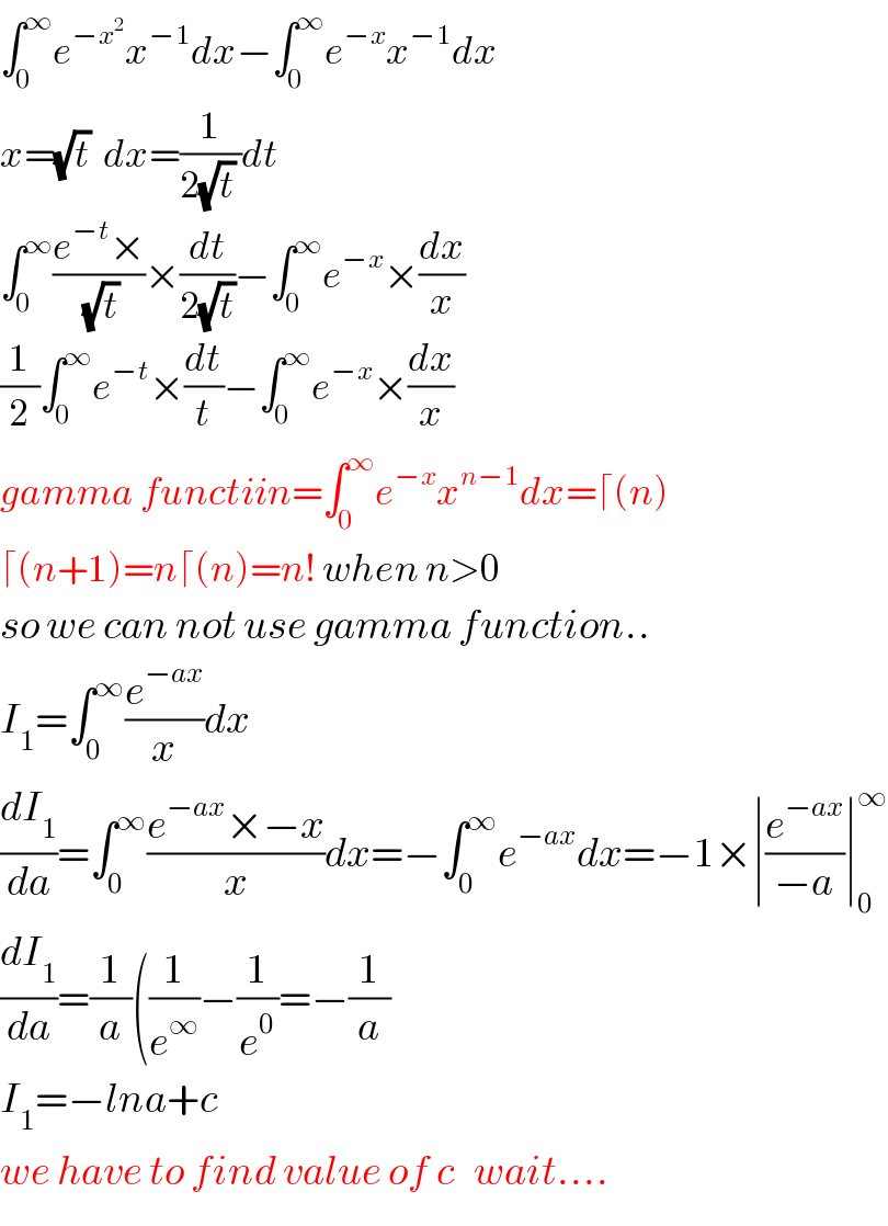 ∫_0 ^∞ e^(−x^2 ) x^(−1) dx−∫_0 ^∞ e^(−x) x^(−1) dx  x=(√t)  dx=(1/(2(√t) ))dt  ∫_0 ^∞ ((e^(−t) ×)/(√t))×(dt/(2(√t)))−∫_0 ^∞ e^(−x) ×(dx/x)  (1/2)∫_0 ^∞ e^(−t) ×(dt/t)−∫_0 ^∞ e^(−x) ×(dx/x)  gamma functiin=∫_0 ^∞ e^(−x) x^(n−1) dx=⌈(n)  ⌈(n+1)=n⌈(n)=n! when n>0  so we can not use gamma function..  I_1 =∫_0 ^∞ (e^(−ax) /x)dx  (dI_1 /da)=∫_0 ^∞ ((e^(−ax) ×−x)/x)dx=−∫_0 ^∞ e^(−ax) dx=−1×∣(e^(−ax) /(−a))∣_0 ^∞   (dI_1 /da)=(1/a)((1/e^∞ )−(1/e^0 )=−(1/a)  I_1 =−lna+c  we have to find value of c   wait....  
