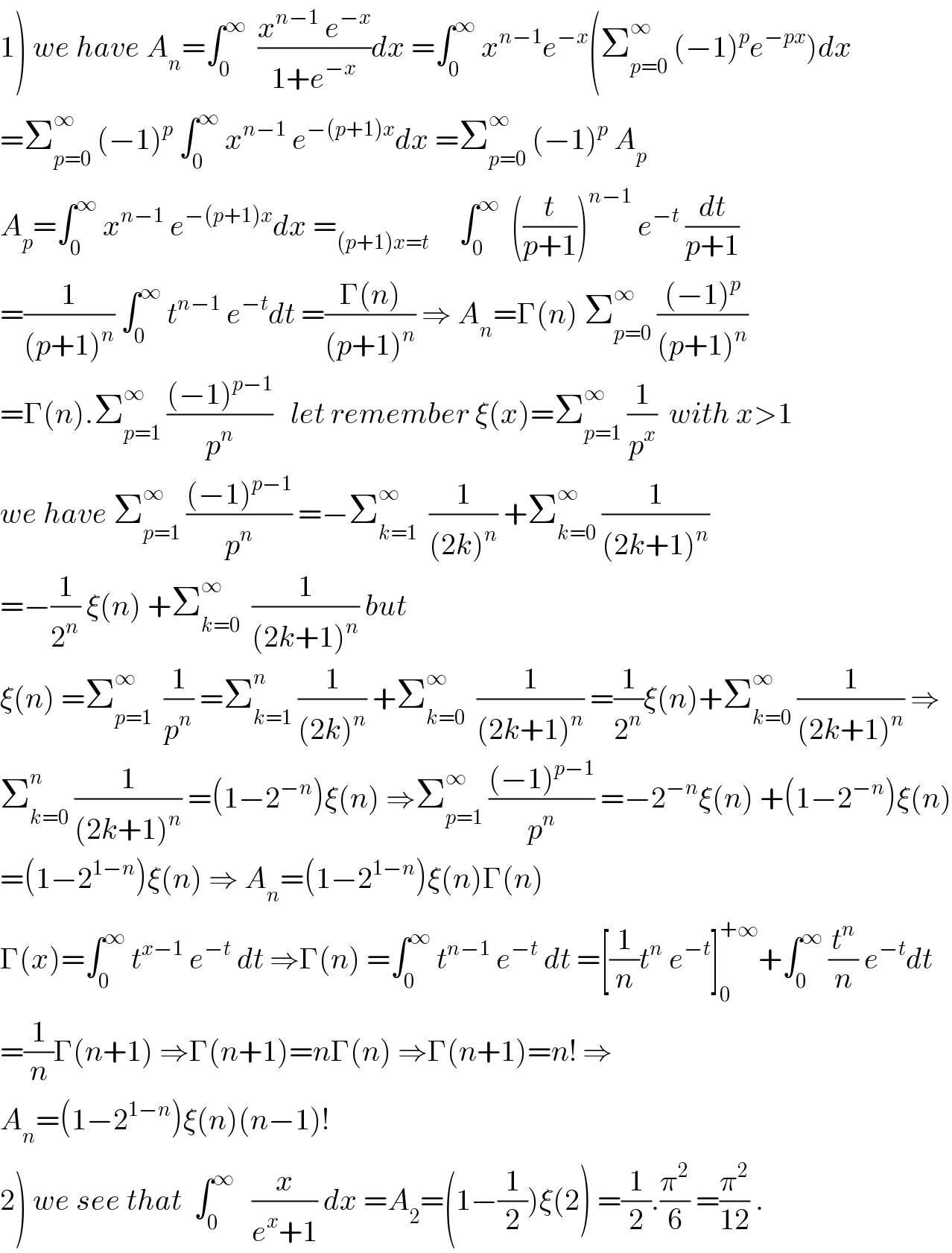 1) we have A_n =∫_0 ^∞   ((x^(n−1)  e^(−x) )/(1+e^(−x) ))dx =∫_0 ^∞  x^(n−1) e^(−x) (Σ_(p=0) ^∞  (−1)^p e^(−px) )dx  =Σ_(p=0) ^∞  (−1)^p  ∫_0 ^∞  x^(n−1)  e^(−(p+1)x) dx =Σ_(p=0) ^∞  (−1)^p  A_p   A_p =∫_0 ^∞  x^(n−1)  e^(−(p+1)x) dx =_((p+1)x=t)      ∫_0 ^∞   ((t/(p+1)))^(n−1)  e^(−t)  (dt/(p+1))  =(1/((p+1)^n )) ∫_0 ^∞  t^(n−1)  e^(−t) dt =((Γ(n))/((p+1)^n )) ⇒ A_n =Γ(n) Σ_(p=0) ^∞  (((−1)^p )/((p+1)^n ))  =Γ(n).Σ_(p=1) ^∞  (((−1)^(p−1) )/p^n )   let remember ξ(x)=Σ_(p=1) ^∞  (1/p^x )  with x>1  we have Σ_(p=1) ^∞  (((−1)^(p−1) )/p^n ) =−Σ_(k=1) ^∞   (1/((2k)^n )) +Σ_(k=0) ^∞  (1/((2k+1)^n ))  =−(1/2^n ) ξ(n) +Σ_(k=0) ^∞   (1/((2k+1)^n )) but  ξ(n) =Σ_(p=1) ^∞   (1/p^n ) =Σ_(k=1) ^n  (1/((2k)^n )) +Σ_(k=0) ^∞   (1/((2k+1)^n )) =(1/2^n )ξ(n)+Σ_(k=0) ^∞  (1/((2k+1)^n )) ⇒  Σ_(k=0) ^n  (1/((2k+1)^n )) =(1−2^(−n) )ξ(n) ⇒Σ_(p=1) ^∞  (((−1)^(p−1) )/p^n ) =−2^(−n) ξ(n) +(1−2^(−n) )ξ(n)  =(1−2^(1−n) )ξ(n) ⇒ A_n =(1−2^(1−n) )ξ(n)Γ(n)  Γ(x)=∫_0 ^∞  t^(x−1)  e^(−t)  dt ⇒Γ(n) =∫_0 ^∞  t^(n−1)  e^(−t)  dt =[(1/n)t^n  e^(−t) ]_0 ^(+∞) +∫_0 ^∞  (t^n /n) e^(−t) dt  =(1/n)Γ(n+1) ⇒Γ(n+1)=nΓ(n) ⇒Γ(n+1)=n! ⇒  A_n =(1−2^(1−n) )ξ(n)(n−1)!  2) we see that  ∫_0 ^∞    (x/(e^x +1)) dx =A_2 =(1−(1/2))ξ(2) =(1/2).(π^2 /6) =(π^2 /(12)) .  