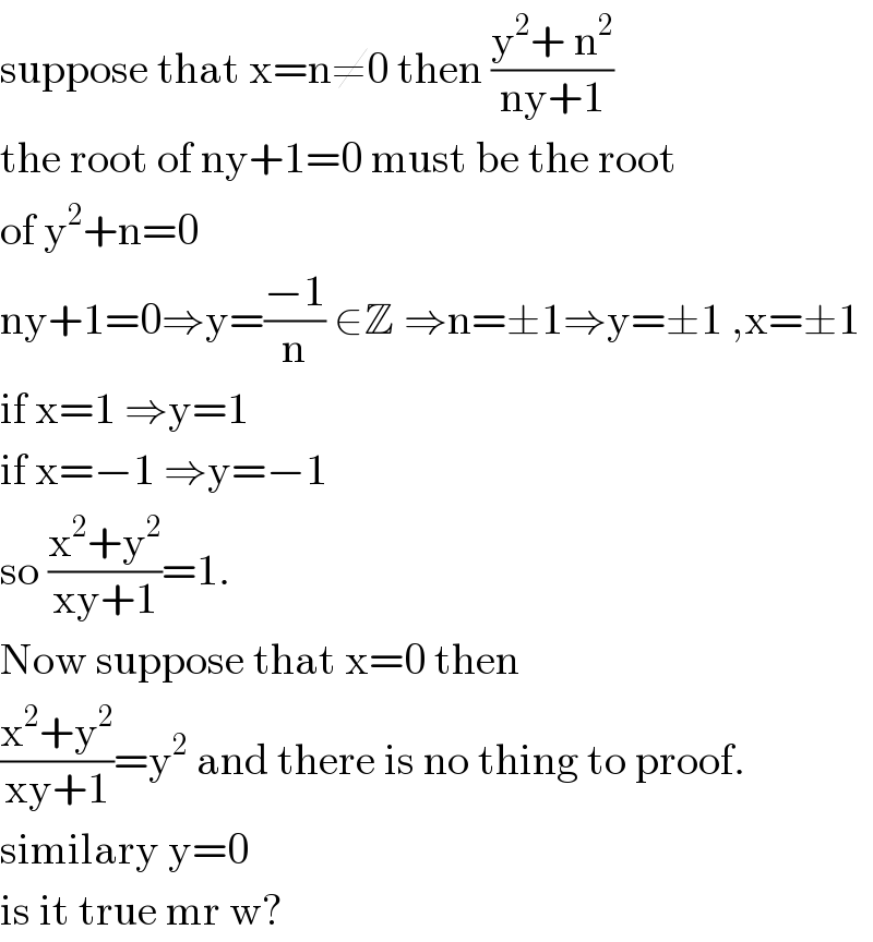suppose that x=n≠0 then ((y^2 + n^2 )/(ny+1))  the root of ny+1=0 must be the root  of y^2 +n=0  ny+1=0⇒y=((−1)/n) ∈Z ⇒n=±1⇒y=±1 ,x=±1  if x=1 ⇒y=1  if x=−1 ⇒y=−1  so ((x^2 +y^2 )/(xy+1))=1.  Now suppose that x=0 then  ((x^2 +y^2 )/(xy+1))=y^2  and there is no thing to proof.  similary y=0  is it true mr w?  