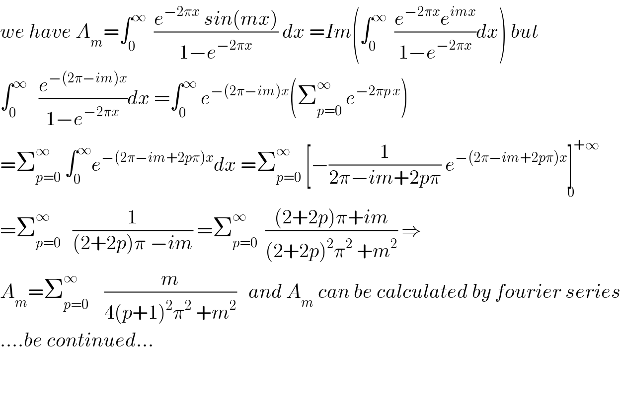 we have A_m =∫_0 ^∞   ((e^(−2πx)  sin(mx))/(1−e^(−2πx) )) dx =Im(∫_0 ^∞   ((e^(−2πx) e^(imx) )/(1−e^(−2πx) ))dx) but  ∫_0 ^∞    (e^(−(2π−im)x) /(1−e^(−2πx) ))dx =∫_0 ^∞  e^(−(2π−im)x) (Σ_(p=0) ^∞  e^(−2πp x) )  =Σ_(p=0) ^∞  ∫_0 ^∞ e^(−(2π−im+2pπ)x) dx =Σ_(p=0) ^∞  [−(1/(2π−im+2pπ)) e^(−(2π−im+2pπ)x) ]^(+∞) _0   =Σ_(p=0) ^∞    (1/((2+2p)π −im)) =Σ_(p=0) ^∞   (((2+2p)π+im)/((2+2p)^2 π^2  +m^2 )) ⇒  A_m =Σ_(p=0) ^∞     (m/(4(p+1)^2 π^2  +m^2 ))   and A_m  can be calculated by fourier series  ....be continued...      