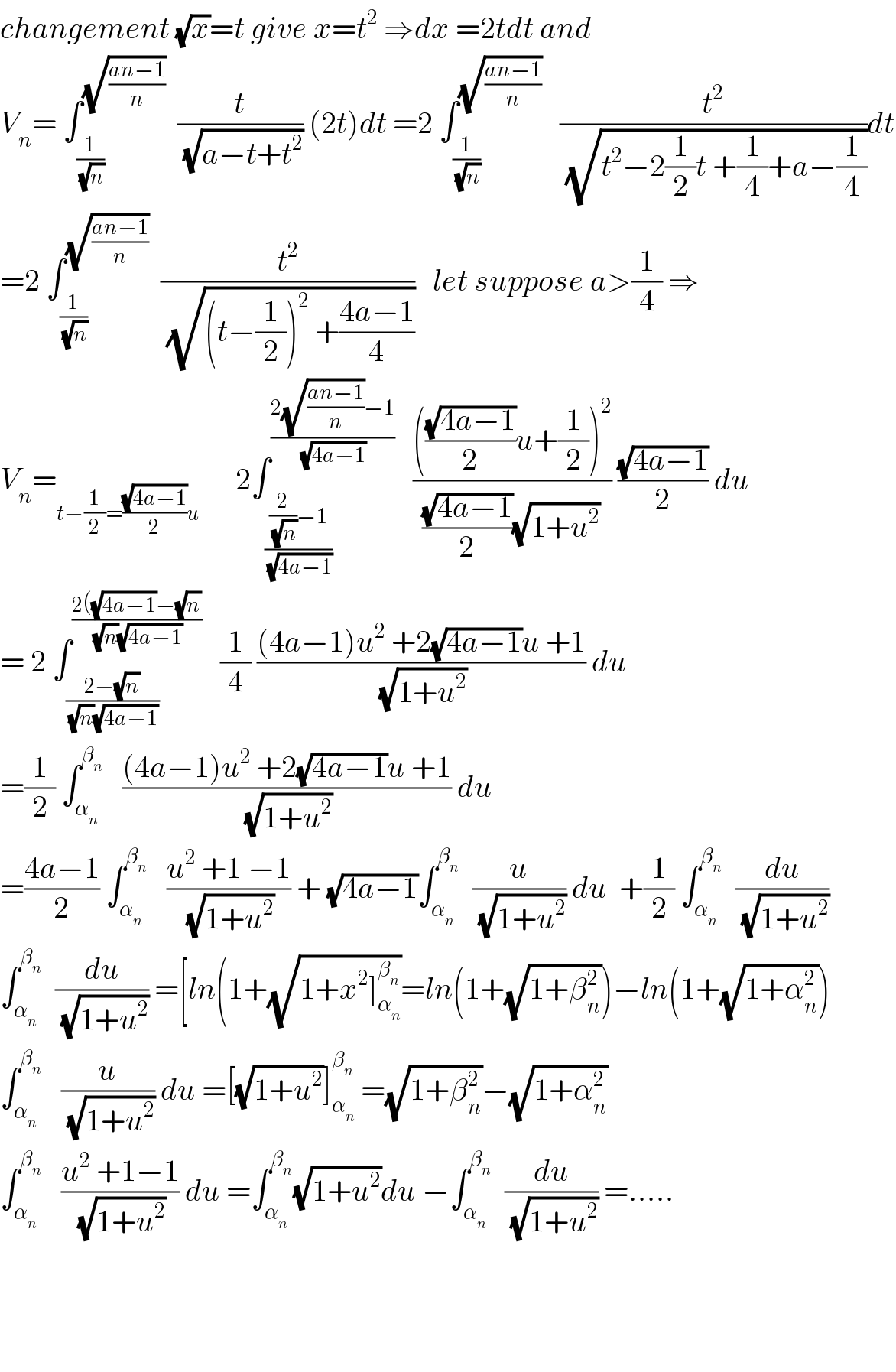 changement (√x)=t give x=t^2  ⇒dx =2tdt and  V_n = ∫_(1/(√n)) ^(√((an−1)/n))   (t/(√(a−t+t^2 ))) (2t)dt =2 ∫_(1/(√n)) ^(√((an−1)/n))    (t^2 /(√(t^2 −2(1/2)t +(1/4)+a−(1/4))))dt  =2 ∫_(1/(√n)) ^(√((an−1)/n))   (t^2 /(√((t−(1/2))^2  +((4a−1)/4))))   let suppose a>(1/4) ⇒  V_n =_(t−(1/2)=((√(4a−1))/2)u)       2∫_(((2/(√n))−1)/(√(4a−1))) ^((2(√((an−1)/n))−1)/(√(4a−1)))    (((((√(4a−1))/2)u+(1/2))^2 )/(((√(4a−1))/2)(√(1+u^2 )))) ((√(4a−1))/2) du  = 2 ∫_((2−(√n))/((√n)(√(4a−1)))) ^((2((√(4a−1))−(√n))/((√n)(√(4a−1))))    (1/4) (((4a−1)u^2  +2(√(4a−1))u +1)/(√(1+u^2 ))) du  =(1/2) ∫_α_n  ^β_n     (((4a−1)u^2  +2(√(4a−1))u +1)/(√(1+u^2 ))) du  =((4a−1)/2) ∫_α_n  ^β_n     ((u^2  +1 −1)/(√(1+u^2 ))) + (√(4a−1))∫_α_n  ^β_n    (u/(√(1+u^2 ))) du  +(1/2) ∫_α_n  ^β_n    (du/(√(1+u^2 )))  ∫_α_n  ^β_n    (du/(√(1+u^2 ))) =[ln(1+(√(1+x^2 ]_α_n  ^β_n  ))=ln(1+(√(1+β_n ^2 )))−ln(1+(√(1+α_n ^2 )))  ∫_α_n  ^β_n     (u/(√(1+u^2 ))) du =[(√(1+u^2 ))]_α_n  ^β_n   =(√(1+β_n ^2 ))−(√(1+α_n ^2 ))  ∫_α_n  ^β_n     ((u^2  +1−1)/(√(1+u^2 ))) du =∫_α_n  ^β_n  (√(1+u^2 ))du −∫_α_n  ^β_n    (du/(√(1+u^2 ))) =.....        