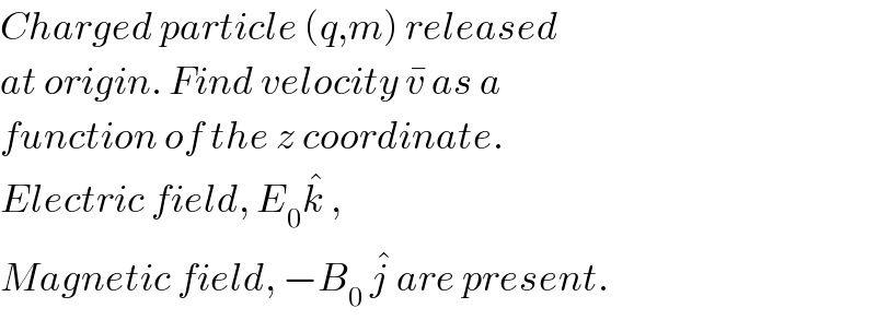 Charged particle (q,m) released  at origin. Find velocity v^�  as a  function of the z coordinate.  Electric field, E_0 k^�  ,   Magnetic field, −B_0  j^�  are present.  