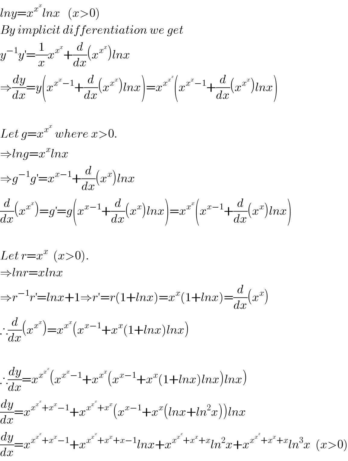 lny=x^x^x  lnx   (x>0)  By implicit differentiation we get  y^(−1) y^′ =(1/x)x^x^x  +(d/dx)(x^x^x  )lnx  ⇒(dy/dx)=y(x^(x^x −1) +(d/dx)(x^x^x  )lnx)=x^x^x^x   (x^(x^x −1) +(d/dx)(x^x^x  )lnx)    Let g=x^x^x   where x>0.  ⇒lng=x^x lnx  ⇒g^(−1) g^′ =x^(x−1) +(d/dx)(x^x )lnx  (d/dx)(x^x^x  )=g^′ =g(x^(x−1) +(d/dx)(x^x )lnx)=x^x^x  (x^(x−1) +(d/dx)(x^x )lnx)    Let r=x^x   (x>0).  ⇒lnr=xlnx  ⇒r^(−1) r^′ =lnx+1⇒r′=r(1+lnx)=x^x (1+lnx)=(d/dx)(x^x )  ∴(d/dx)(x^x^x  )=x^x^x  (x^(x−1) +x^x (1+lnx)lnx)    ∴(dy/dx)=x^x^x^x   (x^(x^x −1) +x^x^x  (x^(x−1) +x^x (1+lnx)lnx)lnx)  (dy/dx)=x^(x^x^x  +x^x −1) +x^(x^x^x  +x^x ) (x^(x−1) +x^x (lnx+ln^2 x))lnx  (dy/dx)=x^(x^x^x  +x^x −1) +x^(x^x^x  +x^x +x−1) lnx+x^(x^x^x  +x^x +x) ln^2 x+x^(x^x^x  +x^x +x) ln^3 x  (x>0)  