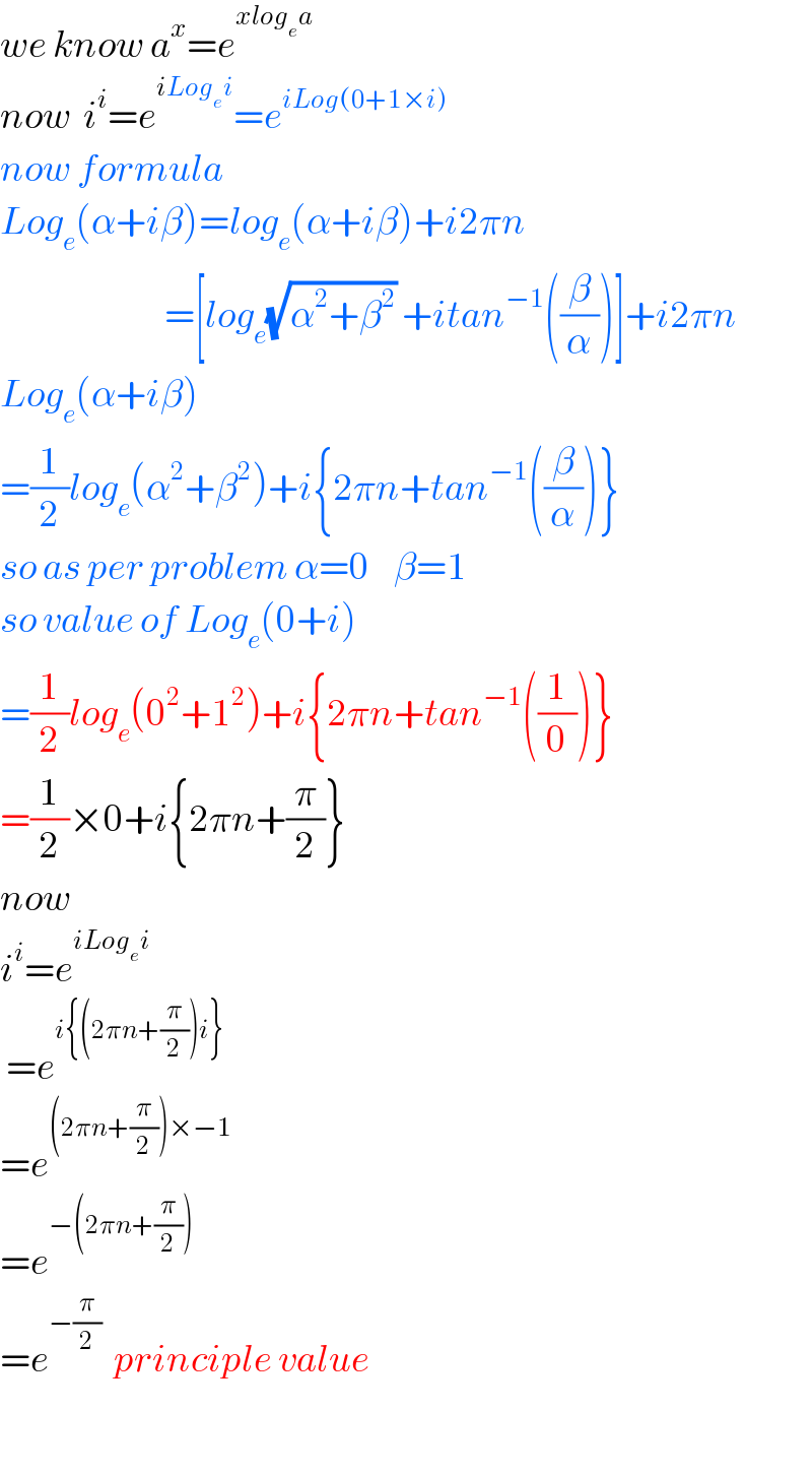 we know a^x =e^(xlog_e a)   now  i^i =e^(iLog_e i) =e^(iLog(0+1×i))   now formula  Log_e (α+iβ)=log_e (α+iβ)+i2πn                             =[log_e (√(α^2 +β^2 )) +itan^(−1) ((β/α))]+i2πn  Log_e (α+iβ)  =(1/2)log_e (α^2 +β^2 )+i{2πn+tan^(−1) ((β/α))}  so as per problem α=0    β=1  so value of Log_e (0+i)  =(1/2)log_e (0^2 +1^2 )+i{2πn+tan^(−1) ((1/0))}  =(1/2)×0+i{2πn+(π/2)}  now   i^i =e^(iLog_e i)    =e^(i{(2πn+(π/2))i})   =e^((2πn+(π/2))×−1)   =e^(−(2πn+(π/2)))   =e^(−(π/2))   principle value    