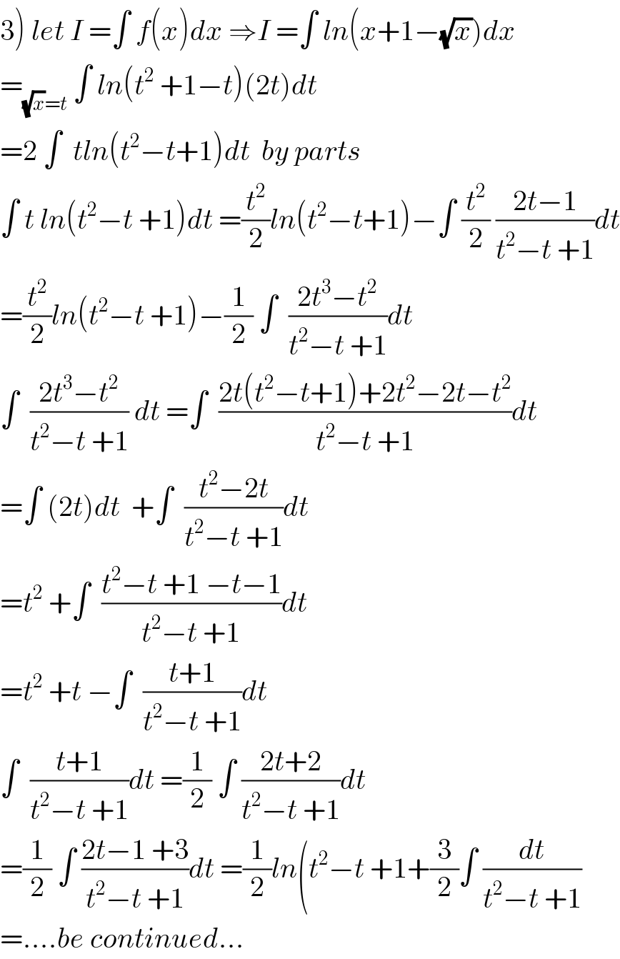3) let I =∫ f(x)dx ⇒I =∫ ln(x+1−(√x))dx  =_((√x)=t)  ∫ ln(t^2  +1−t)(2t)dt  =2 ∫  tln(t^2 −t+1)dt  by parts  ∫ t ln(t^2 −t +1)dt =(t^2 /2)ln(t^2 −t+1)−∫ (t^2 /2) ((2t−1)/(t^2 −t +1))dt  =(t^2 /2)ln(t^2 −t +1)−(1/2) ∫  ((2t^3 −t^2 )/(t^2 −t +1))dt  ∫  ((2t^3 −t^2 )/(t^2 −t +1)) dt =∫  ((2t(t^2 −t+1)+2t^2 −2t−t^2 )/(t^2 −t +1))dt  =∫ (2t)dt  +∫  ((t^2 −2t)/(t^2 −t +1))dt  =t^2  +∫  ((t^2 −t +1 −t−1)/(t^2 −t +1))dt  =t^2  +t −∫  ((t+1)/(t^2 −t +1))dt  ∫  ((t+1)/(t^2 −t +1))dt =(1/2) ∫ ((2t+2)/(t^2 −t +1))dt  =(1/2) ∫ ((2t−1 +3)/(t^2 −t +1))dt =(1/2)ln(t^2 −t +1+(3/2)∫ (dt/(t^2 −t +1))  =....be continued...  