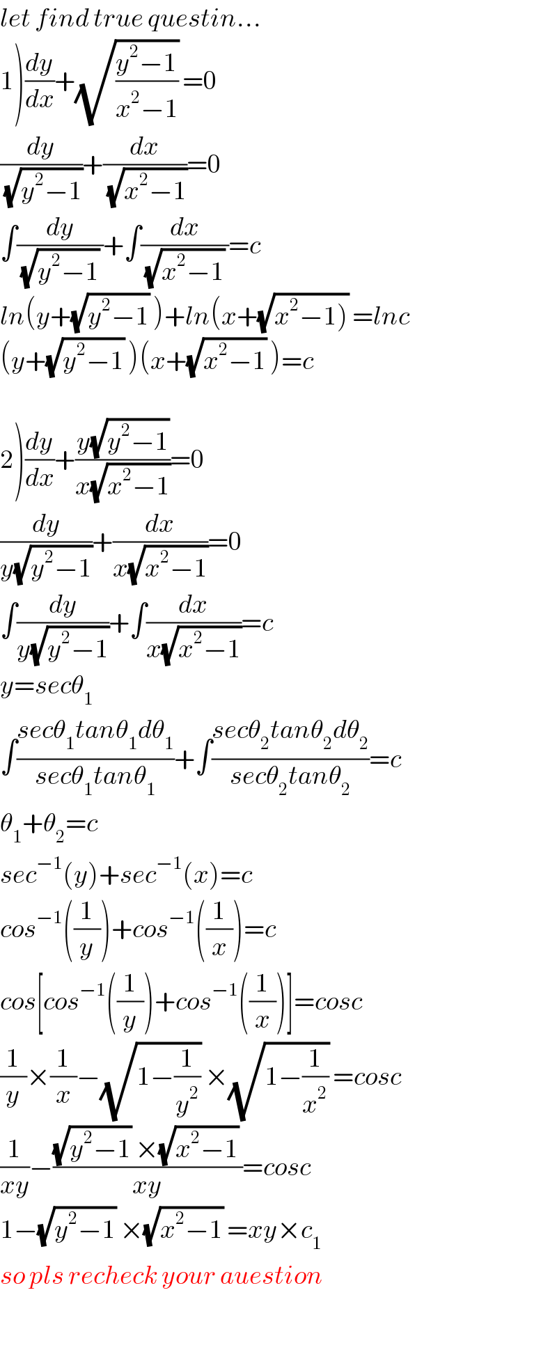 let find true questin...  1)(dy/dx)+(√((y^2 −1)/(x^2 −1))) =0  (dy/(√(y^2 −1)))+(dx/(√(x^2 −1)))=0  ∫(dy/((√(y^2 −1)) ))+∫(dx/((√(x^2 −1)) ))=c  ln(y+(√(y^2 −1)) )+ln(x+(√(x^2 −1))) =lnc  (y+(√(y^2 −1)) )(x+(√(x^2 −1)) )=c    2)(dy/dx)+((y(√(y^2 −1)))/(x(√(x^2 −1))))=0  (dy/(y(√(y^2 −1))))+(dx/(x(√(x^2 −1))))=0  ∫(dy/(y(√(y^2 −1))))+∫(dx/(x(√(x^2 −1))))=c  y=secθ_1   ∫((secθ_1 tanθ_1 dθ_1 )/(secθ_1 tanθ_1 ))+∫((secθ_2 tanθ_2 dθ_2 )/(secθ_2 tanθ_2 ))=c  θ_1 +θ_2 =c  sec^(−1) (y)+sec^(−1) (x)=c  cos^(−1) ((1/y))+cos^(−1) ((1/x))=c  cos[cos^(−1) ((1/y))+cos^(−1) ((1/x))]=cosc  (1/y)×(1/x)−(√(1−(1/y^2 ))) ×(√(1−(1/x^2 ))) =cosc  (1/(xy))−(((√(y^2 −1)) ×(√(x^2 −1)) )/(xy))=cosc  1−(√(y^2 −1)) ×(√(x^2 −1)) =xy×c_1   so pls recheck your auestion    