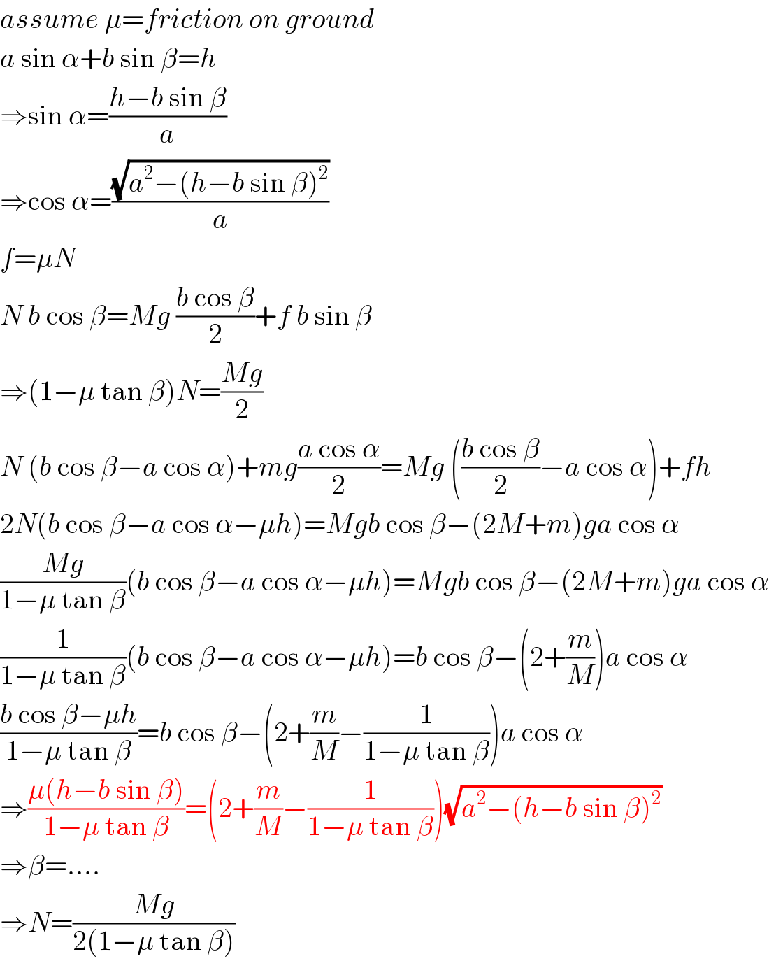assume μ=friction on ground  a sin α+b sin β=h  ⇒sin α=((h−b sin β)/a)  ⇒cos α=((√(a^2 −(h−b sin β)^2 ))/a)  f=μN  N b cos β=Mg ((b cos β)/2)+f b sin β  ⇒(1−μ tan β)N=((Mg)/2)  N (b cos β−a cos α)+mg((a cos α)/2)=Mg (((b cos β)/2)−a cos α)+fh  2N(b cos β−a cos α−μh)=Mgb cos β−(2M+m)ga cos α  ((Mg)/(1−μ tan β))(b cos β−a cos α−μh)=Mgb cos β−(2M+m)ga cos α  (1/(1−μ tan β))(b cos β−a cos α−μh)=b cos β−(2+(m/M))a cos α  ((b cos β−μh)/(1−μ tan β))=b cos β−(2+(m/M)−(1/(1−μ tan β)))a cos α  ⇒((μ(h−b sin β))/(1−μ tan β))=(2+(m/M)−(1/(1−μ tan β)))(√(a^2 −(h−b sin β)^2 ))  ⇒β=....  ⇒N=((Mg)/(2(1−μ tan β)))  