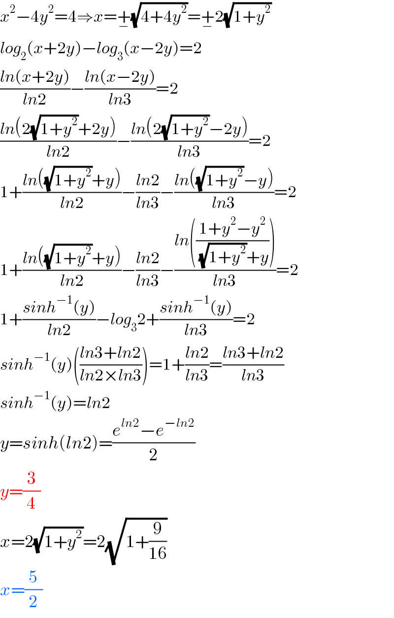x^2 −4y^2 =4⇒x=+_− (√(4+4y^2 ))=+_− 2(√(1+y^2 ))  log_2 (x+2y)−log_3 (x−2y)=2  ((ln(x+2y))/(ln2))−((ln(x−2y))/(ln3))=2  ((ln(2(√(1+y^2 ))+2y))/(ln2))−((ln(2(√(1+y^2 ))−2y))/(ln3))=2  1+((ln((√(1+y^2 ))+y))/(ln2))−((ln2)/(ln3))−((ln((√(1+y^2 ))−y))/(ln3))=2  1+((ln((√(1+y^2 ))+y))/(ln2))−((ln2)/(ln3))−((ln(((1+y^2 −y^2 )/((√(1+y^2 ))+y))))/(ln3))=2  1+((sinh^(−1) (y))/(ln2))−log_3 2+((sinh^(−1) (y))/(ln3))=2  sinh^(−1) (y)(((ln3+ln2)/(ln2×ln3)))=1+((ln2)/(ln3))=((ln3+ln2)/(ln3))  sinh^(−1) (y)=ln2  y=sinh(ln2)=((e^(ln2) −e^(−ln2) )/2)  y=(3/4)  x=2(√(1+y^2 ))=2(√(1+(9/(16))))  x=(5/2)  