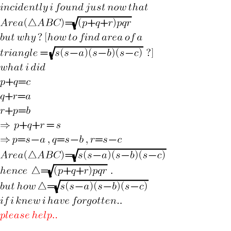 incidently i found just now that  Area(△ABC)=(√((p+q+r)pqr))  but why ? [how to find area of a  triangle = (√(s(s−a)(s−b)(s−c)))  ?]  what i did  p+q=c  q+r=a  r+p=b  ⇒  p+q+r = s  ⇒ p=s−a , q=s−b , r=s−c  Area(△ABC)=(√(s(s−a)(s−b)(s−c)))  hence  △=(√((p+q+r)pqr))  .  but how △=(√(s(s−a)(s−b)(s−c)))  if i knew i have forgotten..  please help..  