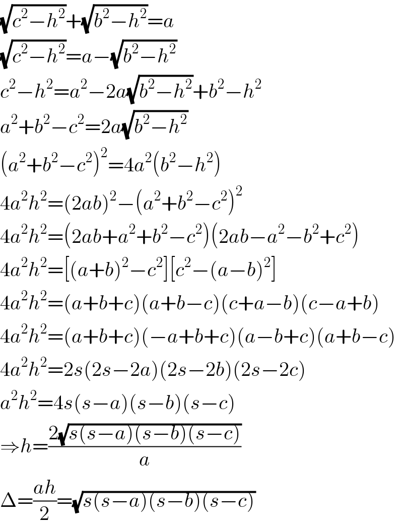 (√(c^2 −h^2 ))+(√(b^2 −h^2 ))=a  (√(c^2 −h^2 ))=a−(√(b^2 −h^2 ))  c^2 −h^2 =a^2 −2a(√(b^2 −h^2 ))+b^2 −h^2   a^2 +b^2 −c^2 =2a(√(b^2 −h^2 ))  (a^2 +b^2 −c^2 )^2 =4a^2 (b^2 −h^2 )  4a^2 h^2 =(2ab)^2 −(a^2 +b^2 −c^2 )^2   4a^2 h^2 =(2ab+a^2 +b^2 −c^2 )(2ab−a^2 −b^2 +c^2 )  4a^2 h^2 =[(a+b)^2 −c^2 ][c^2 −(a−b)^2 ]  4a^2 h^2 =(a+b+c)(a+b−c)(c+a−b)(c−a+b)  4a^2 h^2 =(a+b+c)(−a+b+c)(a−b+c)(a+b−c)  4a^2 h^2 =2s(2s−2a)(2s−2b)(2s−2c)  a^2 h^2 =4s(s−a)(s−b)(s−c)  ⇒h=((2(√(s(s−a)(s−b)(s−c))))/a)  Δ=((ah)/2)=(√(s(s−a)(s−b)(s−c)))  