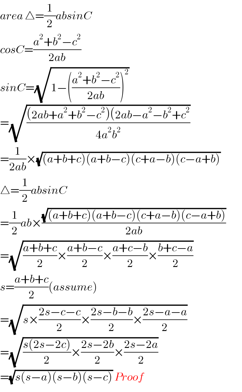 area △=(1/2)absinC  cosC=((a^2 +b^2 −c^2 )/(2ab))  sinC=(√(1−(((a^2 +b^2 −c^2 )/(2ab)))^2 ))   =(√(((2ab+a^2 +b^2 −c^2 )(2ab−a^2 −b^2 +c^2 )/(4a^2 b^2 )))   =(1/(2ab))×(√((a+b+c)(a+b−c)(c+a−b)(c−a+b)))   △=(1/2)absinC  =(1/2)ab×((√((a+b+c)(a+b−c)(c+a−b)(c−a+b)))/(2ab))  =(√(((a+b+c)/2)×((a+b−c)/2)×((a+c−b)/2)×((b+c−a)/2)))  s=((a+b+c)/2)(assume)  =(√(s×((2s−c−c)/2)×((2s−b−b)/2)×((2s−a−a)/2)))  =(√(((s(2s−2c))/2)×((2s−2b)/2)×((2s−2a)/2)))   =(√(s(s−a)(s−b)(s−c))) Proof  