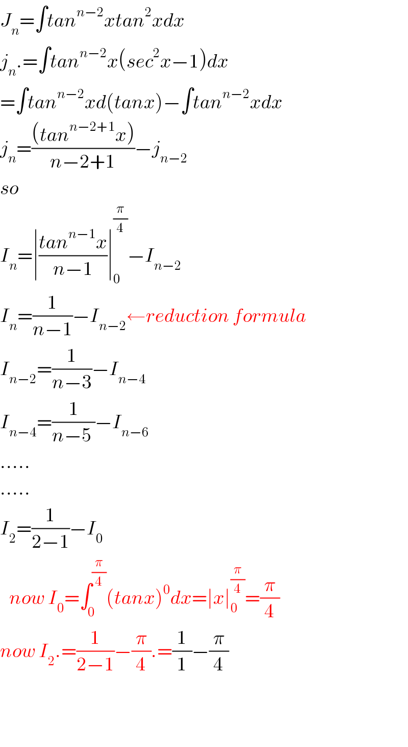 J_n =∫tan^(n−2) xtan^2 xdx  j_n .=∫tan^(n−2) x(sec^2 x−1)dx  =∫tan^(n−2) xd(tanx)−∫tan^(n−2) xdx  j_n =(((tan^(n−2+1) x))/(n−2+1))−j_(n−2)   so  I_n =∣((tan^(n−1) x)/(n−1))∣_0 ^(π/4) −I_(n−2)   I_n =(1/(n−1))−I_(n−2) ←reduction formula  I_(n−2) =(1/(n−3))−I_(n−4)   I_(n−4) =(1/(n−5 ))−I_(n−6 )   .....  .....  I_2 =(1/(2−1))−I_0      now I_0 =∫_0 ^(π/4) (tanx)^0 dx=∣x∣_0 ^(π/4) =(π/4)  now I_2 .=(1/(2−1))−(π/4).=(1/1)−(π/4)      
