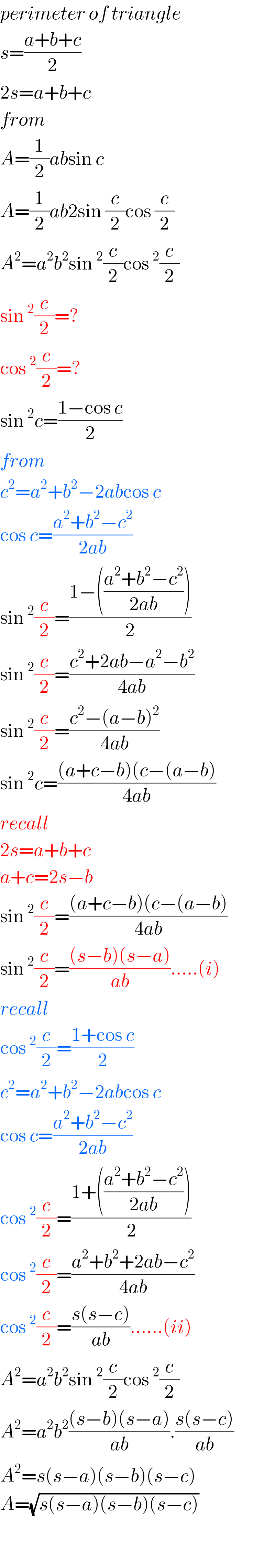 perimeter of triangle  s=((a+b+c)/2)  2s=a+b+c  from  A=(1/2)absin c  A=(1/2)ab2sin (c/2)cos (c/2)  A^2 =a^2 b^2 sin^2 (c/2)cos^2 (c/2)  sin^2 (c/2)=?  cos^2 (c/2)=?  sin^2 c=((1−cos c)/2)  from  c^2 =a^2 +b^2 −2abcos c  cos c=((a^2 +b^2 −c^2 )/(2ab))  sin^2 (c/2)=((1−(((a^2 +b^2 −c^2 )/(2ab))))/2)  sin^2 (c/2)=((c^2 +2ab−a^2 −b^2 )/(4ab))  sin^2 (c/2)=((c^2 −(a−b)^2 )/(4ab))  sin^2 c=(((a+c−b)(c−(a−b))/(4ab))  recall  2s=a+b+c  a+c=2s−b  sin^2 (c/2)=(((a+c−b)(c−(a−b))/(4ab))  sin^2 (c/2)=(((s−b)(s−a))/(ab)).....(i)  recall  cos^2 (c/2)=((1+cos c)/2)  c^2 =a^2 +b^2 −2abcos c  cos c=((a^2 +b^2 −c^2 )/(2ab))  cos^2 (c/2)=((1+(((a^2 +b^2 −c^2 )/(2ab))))/2)  cos^2 (c/2)=((a^2 +b^2 +2ab−c^2 )/(4ab))  cos^2 (c/2)=((s(s−c))/(ab))......(ii)  A^2 =a^2 b^2 sin^2 (c/2)cos^2 (c/2)  A^2 =a^2 b^2 (((s−b)(s−a))/(ab)).((s(s−c))/(ab))  A^2 =s(s−a)(s−b)(s−c)  A=(√(s(s−a)(s−b)(s−c)))    
