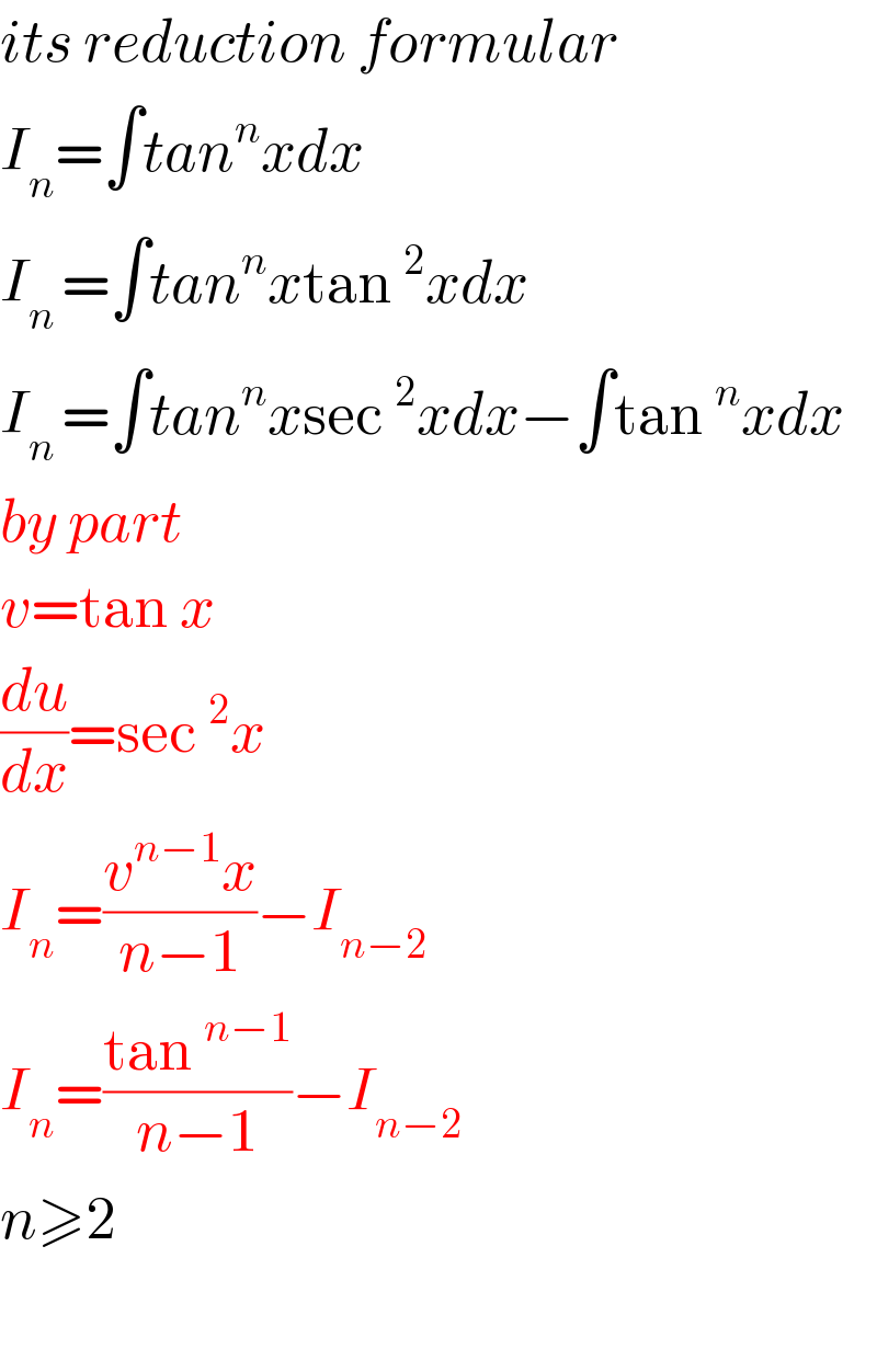 its reduction formular  I_n =∫tan^n xdx  I_(n ) =∫tan^n xtan^2 xdx  I_(n ) =∫tan^n xsec^2 xdx−∫tan^n xdx  by part  v=tan x  (du/dx)=sec^2 x  I_n =((v^(n−1) x)/(n−1))−I_(n−2)   I_n =((tan^(n−1) )/(n−1))−I_(n−2)   n≥2    