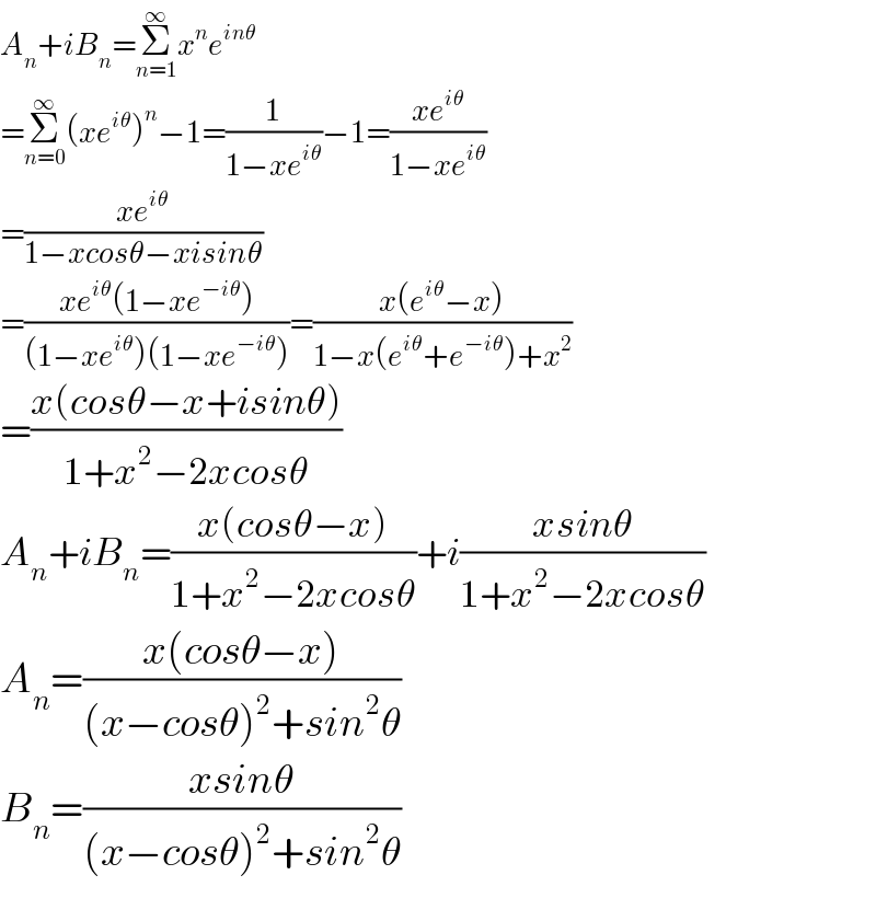 A_n +iB_n =Σ_(n=1) ^∞ x^n e^(inθ)   =Σ_(n=0) ^∞ (xe^(iθ) )^n −1=(1/(1−xe^(iθ) ))−1=((xe^(iθ) )/(1−xe^(iθ) ))  =((xe^(iθ) )/(1−xcosθ−xisinθ))  =((xe^(iθ) (1−xe^(−iθ) ))/((1−xe^(iθ) )(1−xe^(−iθ) )))=((x(e^(iθ) −x))/(1−x(e^(iθ) +e^(−iθ) )+x^2 ))  =((x(cosθ−x+isinθ))/(1+x^2 −2xcosθ))  A_n +iB_n =((x(cosθ−x))/(1+x^2 −2xcosθ))+i((xsinθ)/(1+x^2 −2xcosθ))  A_n =((x(cosθ−x))/((x−cosθ)^2 +sin^2 θ))  B_n =((xsinθ)/((x−cosθ)^2 +sin^2 θ))  