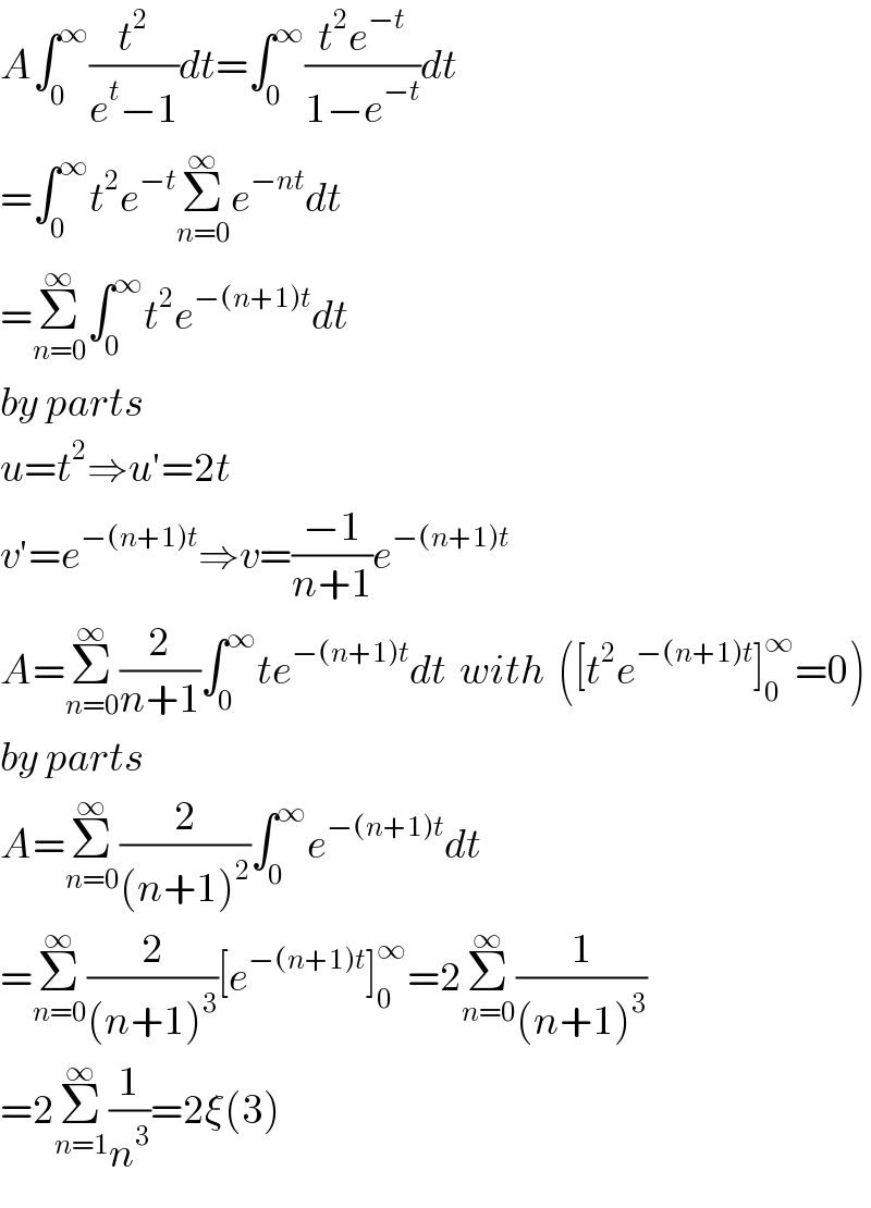 A∫_0 ^∞ (t^2 /(e^t −1))dt=∫_0 ^∞ ((t^2 e^(−t) )/(1−e^(−t) ))dt  =∫_0 ^∞ t^2 e^(−t) Σ_(n=0) ^∞ e^(−nt) dt  =Σ_(n=0) ^∞ ∫_0 ^∞ t^2 e^(−(n+1)t) dt  by parts  u=t^2 ⇒u′=2t  v′=e^(−(n+1)t) ⇒v=((−1)/(n+1))e^(−(n+1)t)   A=Σ_(n=0) ^∞ (2/(n+1))∫_0 ^∞ te^(−(n+1)t) dt  with  ([t^2 e^(−(n+1)t) ]_0 ^∞ =0)  by parts  A=Σ_(n=0) ^∞ (2/((n+1)^2 ))∫_0 ^∞ e^(−(n+1)t) dt  =Σ_(n=0) ^∞ (2/((n+1)^3 ))[e^(−(n+1)t) ]_0 ^∞ =2Σ_(n=0) ^∞ (1/((n+1)^3 ))  =2Σ_(n=1) ^∞ (1/n^3 )=2ξ(3)  