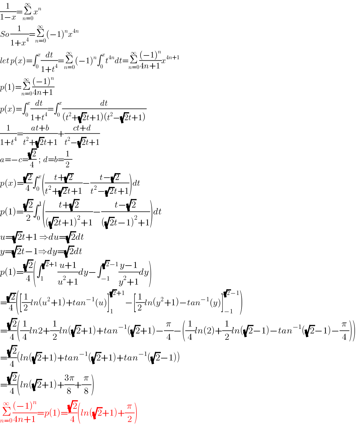 (1/(1−x))=Σ_(n=0) ^∞ x^n   So (1/(1+x^4 ))=Σ_(n=0) ^∞ (−1)^n x^(4n)   let p(x)=∫_0 ^x (dt/(1+t^4 ))=Σ_(n=0) ^∞ (−1)^n ∫_0 ^x t^(4n) dt=Σ_(n=0) ^∞ (((−1)^n )/(4n+1))x^(4n+1)   p(1)=Σ_(n=0) ^∞ (((−1)^n )/(4n+1))  p(x)=∫_0 ^x (dt/(1+t^4 ))=∫_0 ^x (dt/((t^2 +(√2)t+1)(t^2 −(√2)t+1)))  (1/(1+t^4 ))=((at+b)/(t^2 +(√2)t+1))+((ct+d)/(t^2 −(√2)t+1))  a=−c=((√2)/4)  ;  d=b=(1/2)  p(x)=((√2)/4)∫_0 ^x (((t+(√2))/(t^2 +(√2)t+1))−((t−(√2))/(t^2 −(√2)t+1)))dt  p(1)=((√2)/2)∫_0 ^1 (((t+(√2))/(((√2)t+1)^2 +1))−((t−(√2))/(((√2)t−1)^2 +1)))dt  u=(√2)t+1 ⇒du=(√2)dt  y=(√2)t−1⇒dy=(√2)dt  p(1)=((√2)/4)(∫_1 ^((√2)+1) ((u+1)/(u^2 +1))dy−∫_(−1) ^((√2)−1) ((y−1)/(y^2 +1))dy)  =((√2)/4)([(1/2)ln(u^2 +1)+tan^(−1) (u)]_1 ^((√2)+1) −[(1/2)ln(y^2 +1)−tan^(−1) (y)]_(−1) ^((√2)−1) )  =((√2)/4)((1/4)ln2+(1/2)ln((√2)+1)+tan^(−1) ((√2)+1)−(π/4)−((1/4)ln(2)+(1/2)ln((√2)−1)−tan^(−1) ((√2)−1)−(π/4)))  =((√2)/4)(ln((√2)+1)+tan^(−1) ((√2)+1)+tan^(−1) ((√2)−1))  =((√2)/4)(ln((√2)+1)+((3π)/8)+(π/8))  Σ_(n=0) ^∞ (((−1)^n )/(4n+1))=p(1)=((√2)/4)(ln((√2)+1)+(π/2))  