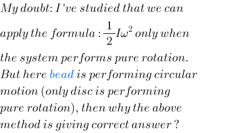 My doubt: I ′ve studied that we can  apply the formula : (1/2)Iω^2  only when  the system performs pure rotation.  But here bead is performing circular  motion (only disc is performing  pure rotation), then why the above  method is giving correct answer ?  