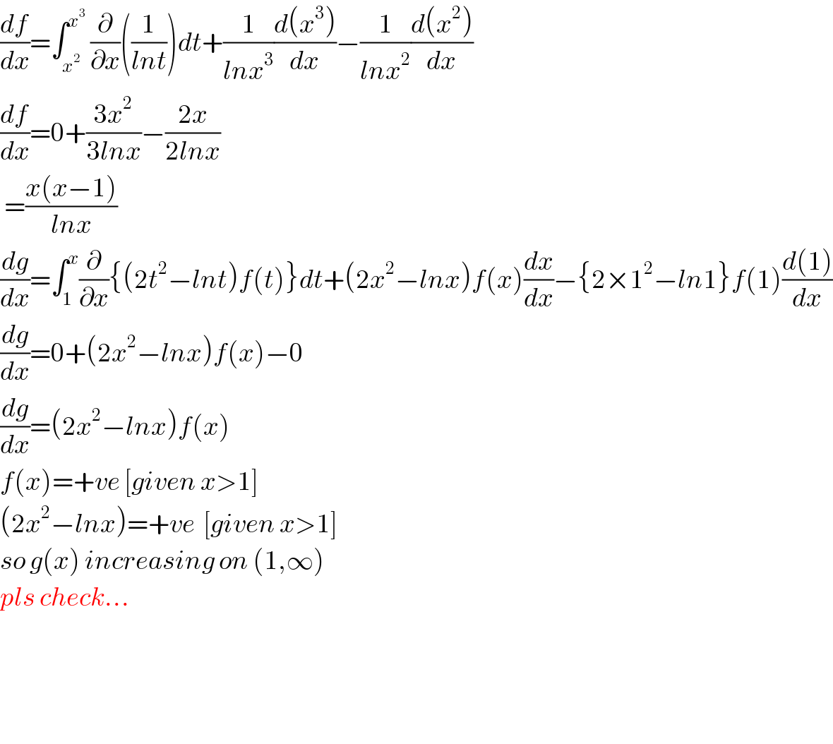 (df/dx)=∫_x^2  ^x^3   (∂/∂x)((1/(lnt)))dt+(1/(lnx^3 ))((d(x^3 ))/dx)−(1/(lnx^2 ))((d(x^2 ))/dx)  (df/dx)=0+((3x^2 )/(3lnx))−((2x)/(2lnx))   =((x(x−1))/(lnx))  (dg/dx)=∫_1 ^x (∂/∂x){(2t^2 −lnt)f(t)}dt+(2x^2 −lnx)f(x)(dx/dx)−{2×1^2 −ln1}f(1)((d(1))/dx)  (dg/dx)=0+(2x^2 −lnx)f(x)−0  (dg/dx)=(2x^2 −lnx)f(x)  f(x)=+ve [given x>1]  (2x^2 −lnx)=+ve  [given x>1]  so g(x) increasing on (1,∞)  pls check...        