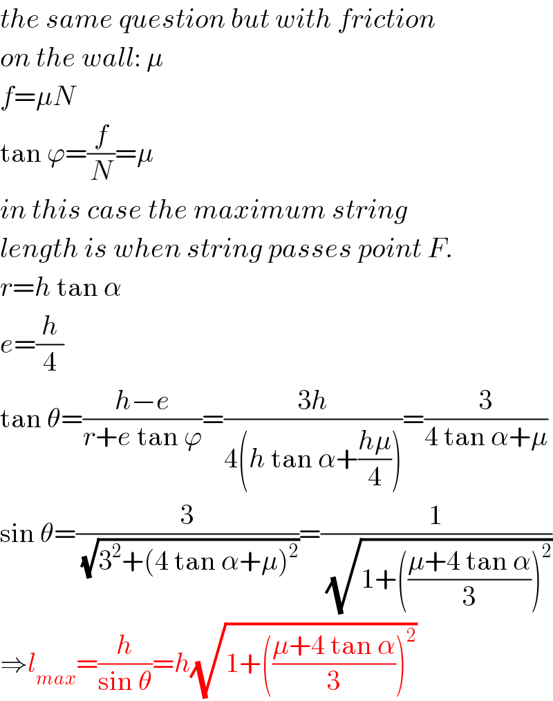 the same question but with friction  on the wall: μ  f=μN  tan ϕ=(f/N)=μ  in this case the maximum string  length is when string passes point F.  r=h tan α  e=(h/4)  tan θ=((h−e)/(r+e tan ϕ))=((3h)/(4(h tan α+((hμ)/4))))=(3/(4 tan α+μ))  sin θ=(3/(√(3^2 +(4 tan α+μ)^2 )))=(1/(√(1+(((μ+4 tan α)/3))^2 )))  ⇒l_(max) =(h/(sin θ))=h(√(1+(((μ+4 tan α)/3))^2 ))  