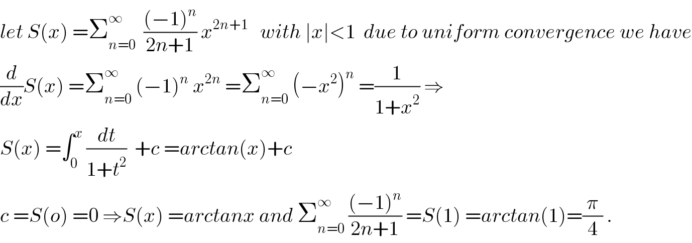 let S(x) =Σ_(n=0) ^∞   (((−1)^n )/(2n+1)) x^(2n+1)    with ∣x∣<1  due to uniform convergence we have  (d/dx)S(x) =Σ_(n=0) ^∞  (−1)^n  x^(2n)  =Σ_(n=0) ^∞  (−x^2 )^n  =(1/(1+x^2 )) ⇒  S(x) =∫_0 ^x  (dt/(1+t^2 ))  +c =arctan(x)+c   c =S(o) =0 ⇒S(x) =arctanx and Σ_(n=0) ^∞  (((−1)^n )/(2n+1)) =S(1) =arctan(1)=(π/4) .  