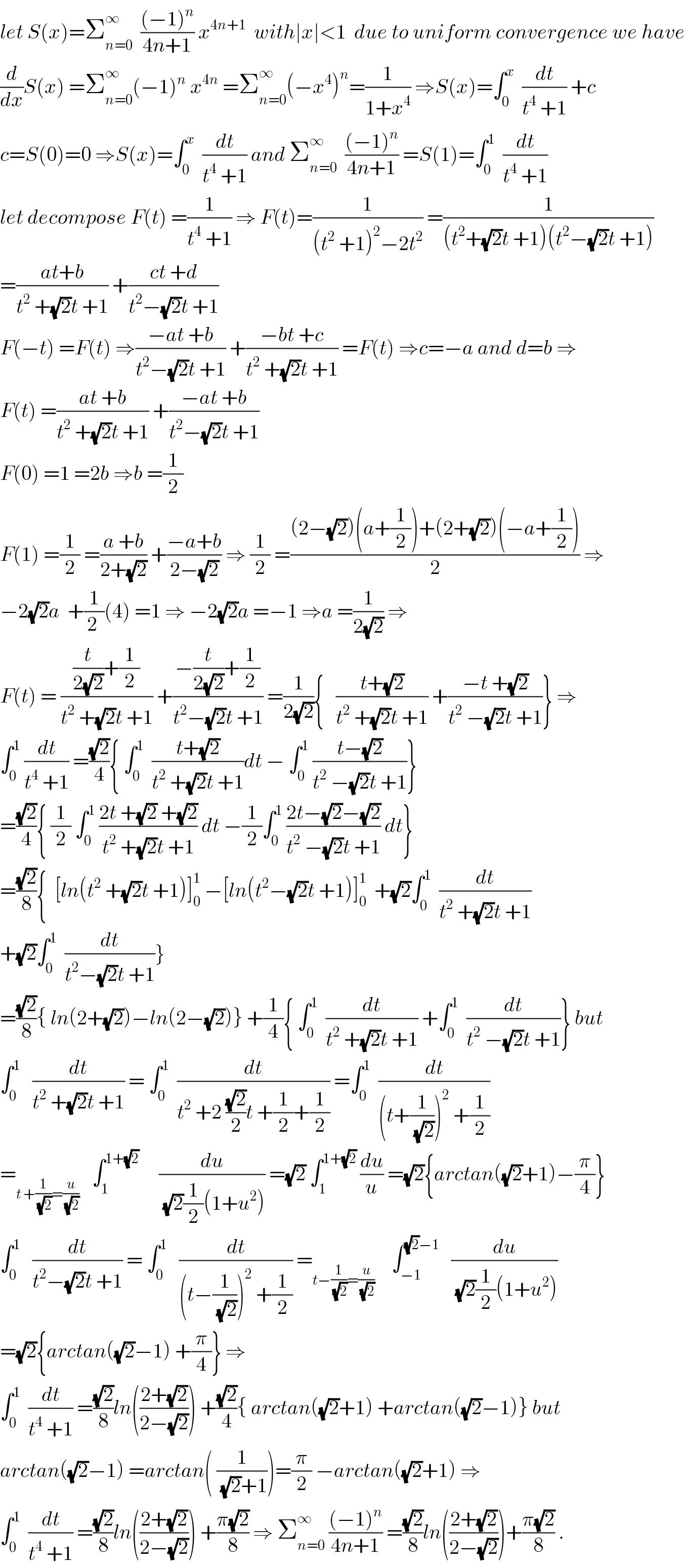 let S(x)=Σ_(n=0) ^∞   (((−1)^n )/(4n+1)) x^(4n+1)   with∣x∣<1  due to uniform convergence we have  (d/dx)S(x) =Σ_(n=0) ^∞ (−1)^n  x^(4n)  =Σ_(n=0) ^∞ (−x^4 )^n =(1/(1+x^4 )) ⇒S(x)=∫_0 ^x   (dt/(t^4  +1)) +c  c=S(0)=0 ⇒S(x)=∫_0 ^x   (dt/(t^4  +1)) and Σ_(n=0) ^∞   (((−1)^n )/(4n+1)) =S(1)=∫_0 ^1   (dt/(t^4  +1))  let decompose F(t) =(1/(t^4  +1)) ⇒ F(t)=(1/((t^2  +1)^2 −2t^2 )) =(1/((t^2 +(√2)t +1)(t^2 −(√2)t +1)))  =((at+b)/(t^2  +(√2)t +1)) +((ct +d)/(t^2 −(√2)t +1))  F(−t) =F(t) ⇒((−at +b)/(t^2 −(√2)t +1)) +((−bt +c)/(t^2  +(√2)t +1)) =F(t) ⇒c=−a and d=b ⇒  F(t) =((at +b)/(t^2  +(√2)t +1)) +((−at +b)/(t^2 −(√2)t +1))  F(0) =1 =2b ⇒b =(1/2)  F(1) =(1/2) =((a +b)/(2+(√2))) +((−a+b)/(2−(√2))) ⇒ (1/2) =(((2−(√2))(a+(1/2))+(2+(√2))(−a+(1/2)))/2) ⇒  −2(√2)a  +(1/(2 ))(4) =1 ⇒ −2(√2)a =−1 ⇒a =(1/(2(√2))) ⇒  F(t) = (((t/(2(√2)))+(1/2))/(t^2  +(√2)t +1)) +((−(t/(2(√2)))+(1/2))/(t^2 −(√2)t +1)) =(1/(2(√2))){   ((t+(√2))/(t^2  +(√2)t +1)) +((−t +(√2))/(t^2  −(√2)t +1))} ⇒  ∫_0 ^1  (dt/(t^4  +1)) =((√2)/4){ ∫_0 ^1   ((t+(√2))/(t^2  +(√2)t +1))dt − ∫_0 ^1  ((t−(√2))/(t^2  −(√2)t +1))}  =((√2)/4){ (1/2) ∫_0 ^1  ((2t +(√2) +(√2))/(t^2  +(√2)t +1)) dt −(1/2)∫_0 ^1  ((2t−(√2)−(√2))/(t^2  −(√2)t +1)) dt}  =((√2)/8){  [ln(t^2  +(√2)t +1)]_0 ^1  −[ln(t^2 −(√2)t +1)]_0 ^1   +(√2)∫_0 ^1   (dt/(t^2  +(√2)t +1))  +(√2)∫_0 ^1   (dt/(t^2 −(√2)t +1))}  =((√2)/8){ ln(2+(√2))−ln(2−(√2))} +(1/4){ ∫_0 ^1   (dt/(t^2  +(√2)t +1)) +∫_0 ^1   (dt/(t^2  −(√2)t +1))} but  ∫_0 ^1    (dt/(t^2  +(√2)t +1)) = ∫_0 ^1   (dt/(t^2  +2 ((√2)/2)t +(1/2)+(1/2))) =∫_0 ^1   (dt/((t+(1/(√2)))^2  +(1/2)))  =_(t +(1/(√2))=(u/(√2)))    ∫_1 ^(1+(√2))      (du/((√2)(1/2)(1+u^2 ))) =(√2) ∫_1 ^(1+(√2))  (du/u) =(√2){arctan((√2)+1)−(π/4)}  ∫_0 ^1    (dt/(t^2 −(√2)t +1)) = ∫_0 ^1    (dt/((t−(1/(√2)))^2  +(1/2))) =_(t−(1/(√2))=(u/(√2)))     ∫_(−1) ^((√2)−1)    (du/((√2)(1/2)(1+u^2 )))  =(√2){arctan((√2)−1) +(π/4)} ⇒  ∫_0 ^1   (dt/(t^4  +1)) =((√2)/8)ln(((2+(√2))/(2−(√2)))) +((√2)/4){ arctan((√2)+1) +arctan((√2)−1)} but  arctan((√2)−1) =arctan( (1/((√2)+1)))=(π/2) −arctan((√2)+1) ⇒  ∫_0 ^1   (dt/(t^4  +1)) =((√2)/8)ln(((2+(√2))/(2−(√2)))) +((π(√2))/8) ⇒ Σ_(n=0) ^∞  (((−1)^n )/(4n+1)) =((√2)/8)ln(((2+(√2))/(2−(√2))))+((π(√2))/8) .  