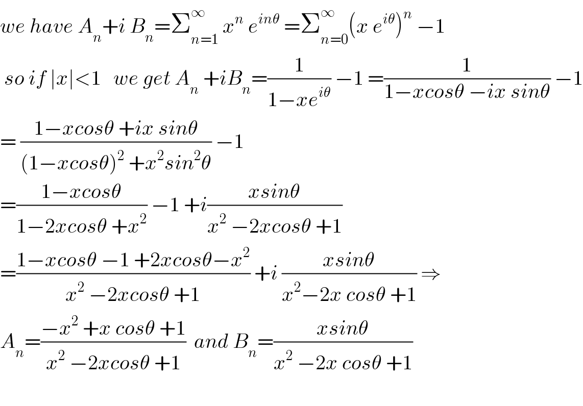 we have A_n +i B_n =Σ_(n=1) ^∞  x^n  e^(inθ)  =Σ_(n=0) ^∞ (x e^(iθ) )^n  −1   so if ∣x∣<1   we get A_n  +iB_n =(1/(1−xe^(iθ) )) −1 =(1/(1−xcosθ −ix sinθ)) −1  = ((1−xcosθ +ix sinθ)/((1−xcosθ)^2  +x^2 sin^2 θ)) −1  =((1−xcosθ)/(1−2xcosθ +x^2 )) −1 +i((xsinθ)/(x^2  −2xcosθ +1))  =((1−xcosθ −1 +2xcosθ−x^2 )/(x^2  −2xcosθ +1)) +i ((xsinθ)/(x^2 −2x cosθ +1)) ⇒  A_n =((−x^2  +x cosθ +1)/(x^2  −2xcosθ +1))  and B_n =((xsinθ)/(x^2  −2x cosθ +1))    