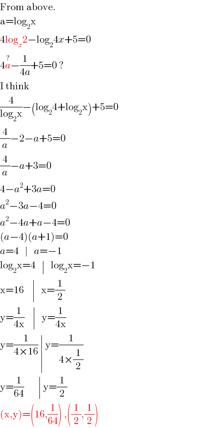 From above.  a=log_2 x   4log_x 2−log_2 4x+5=0  4a^(?) −(1/(4a))+5=0 ?  I think  (4/(log_2 x))−(log_2 4+log_2 x)+5=0  (4/a)−2−a+5=0  (4/a)−a+3=0  4−a^2 +3a=0  a^2 −3a−4=0  a^2 −4a+a−4=0  (a−4)(a+1)=0  a=4   ∣   a=−1  log_2 x=4   ∣   log_2 x=−1  x=16    ∣   x=(1/2)  y=(1/(4x))    ∣   y=(1/(4x))  y=(1/(4×16)) ∣ y=(1/(4×(1/2)))  y=(1/(64))       ∣ y=(1/2)  (x,y)=(16,(1/(64))) ,((1/2),(1/2))  