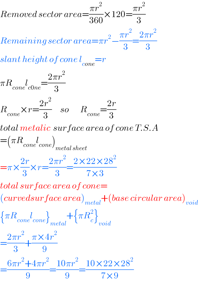 Removed sector area=((πr^2 )/(360))×120=((πr^2 )/3)  Remaining sector area=πr^2 −((πr^2 )/3)=((2πr^2 )/3)  slant height of cone l_(cone) =r  πR_(cone) l_(c0ne) =((2πr^2 )/3)  R_(cone) ×r=((2r^2 )/3)      so        R_(cone) =((2r)/3)  total metalic  surface area of cone T.S.A  =(πR_(cone) l_(cone) )_(metal sheet)   =π×((2r)/3)×r=((2πr^2 )/3)=((2×22×28^2 )/(7×3))  total surface area of cone=  (curvedsurface area)_(metal) +(base circular area)_(void)   {πR_(cone) l_(cone) }_(metal) +{πR_c ^2 }_(void)   =((2πr^2 )/3)+((π×4r^2 )/9)  =((6πr^2 +4πr^2 )/9)=((10πr^2 )/9)=((10×22×28^2 )/(7×9))  