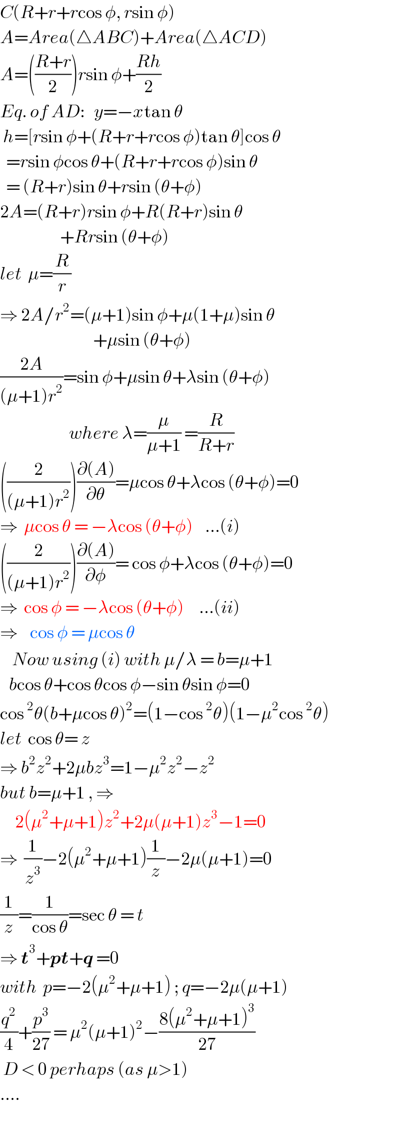 C(R+r+rcos φ, rsin φ)  A=Area(△ABC)+Area(△ACD)  A=(((R+r)/2))rsin φ+((Rh)/2)  Eq. of AD:   y=−xtan θ   h=[rsin φ+(R+r+rcos φ)tan θ]cos θ    =rsin φcos θ+(R+r+rcos φ)sin θ    = (R+r)sin θ+rsin (θ+φ)  2A=(R+r)rsin φ+R(R+r)sin θ                      +Rrsin (θ+φ)  let  μ=(R/r)   ⇒ 2A/r^2 =(μ+1)sin φ+μ(1+μ)sin θ                                 +μsin (θ+φ)  ((2A)/((μ+1)r^2 ))=sin φ+μsin θ+λsin (θ+φ)                         where λ=(μ/(μ+1)) =(R/(R+r))  ((2/((μ+1)r^2 )))((∂(A))/∂θ)=μcos θ+λcos (θ+φ)=0  ⇒  μcos θ = −λcos (θ+φ)    ...(i)  ((2/((μ+1)r^2 )))((∂(A))/∂φ)= cos φ+λcos (θ+φ)=0  ⇒  cos φ = −λcos (θ+φ)     ...(ii)  ⇒    cos φ = μcos θ      Now using (i) with μ/λ = b=μ+1     bcos θ+cos θcos φ−sin θsin φ=0  cos^2 θ(b+μcos θ)^2 =(1−cos^2 θ)(1−μ^2 cos^2 θ)  let  cos θ= z  ⇒ b^2 z^2 +2μbz^3 =1−μ^2 z^2 −z^2   but b=μ+1 , ⇒       2(μ^2 +μ+1)z^2 +2μ(μ+1)z^3 −1=0  ⇒  (1/z^3 )−2(μ^2 +μ+1)(1/z)−2μ(μ+1)=0  (1/z)=(1/(cos θ))=sec θ = t  ⇒ t^3 +pt+q =0  with  p=−2(μ^2 +μ+1) ; q=−2μ(μ+1)  (q^2 /4)+(p^3 /(27)) = μ^2 (μ+1)^2 −((8(μ^2 +μ+1)^3 )/(27))   D < 0 perhaps (as μ>1)  ....  