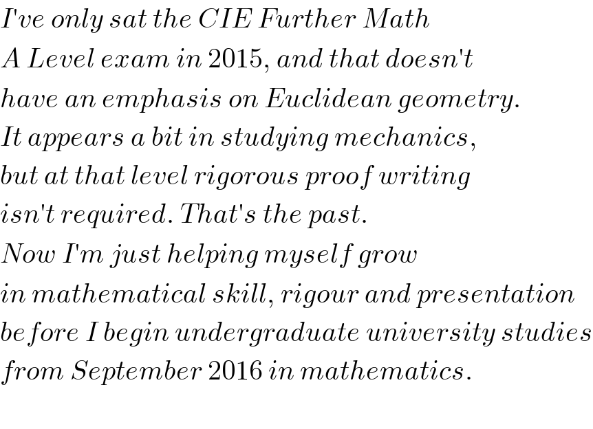 I′ve only sat the CIE Further Math  A Level exam in 2015, and that doesn′t  have an emphasis on Euclidean geometry.  It appears a bit in studying mechanics,  but at that level rigorous proof writing  isn′t required. That′s the past.  Now I′m just helping myself grow   in mathematical skill, rigour and presentation  before I begin undergraduate university studies  from September 2016 in mathematics.    