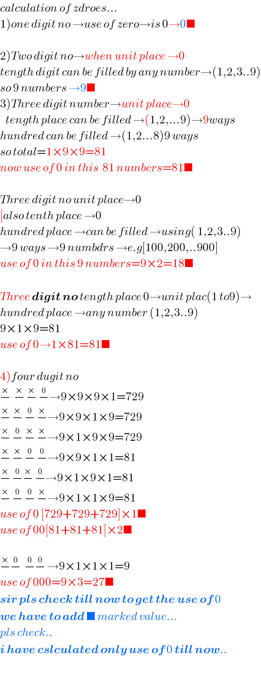 calculation of zdroes...  1)one digit no →use of zero→is 0→0■    2)Two digit no→when unit place →0  tength digit can be filled by any number→(1,2,3..9)  so 9 numbers →9■  3)Three digit number→unit place→0     tength place can be filled →(1,2,...9)→9ways  hundred can be filled →(1,2...8)9 ways  so total=1×9×9=81  now use of 0 in this  81 numbers=81■    Three digit no unit place→0  [also tenth place →0  hundred place →can be filled →using( 1,2,3..9)  →9 ways →9 numbdrs →e.g[100,200,..900]  use of 0 in this 9 numbers=9×2=18■    Three digit no tength place 0→unit plac(1 to9)→  hundred place →any number (1,2,3..9)  9×1×9=81  use of 0→1×81=81■    4)four dugit no  −^×   −^×  −^×  −^0 →9×9×9×1=729  −^×  −^×  −^0  −^× →9×9×1×9=729  −^×  −^0  −^×  −^× →9×1×9×9=729  −^×  −^×  −^0  −^0 →9×9×1×1=81  −^×  −^0 −^×  −^0 →9×1×9×1=81  −^×  −^0  −^0  −^× →9×1×1×9=81  use of 0 [729+729+729]×1■  use of 00[81+81+81]×2■    −^× −^0   −^0 −^0  →9×1×1×1=9  use of 000=9×3=27■  sir pls check till now to get the use of 0  we have to add ■ marked value...  pls check..  i have cslculated only use of 0 till now..    