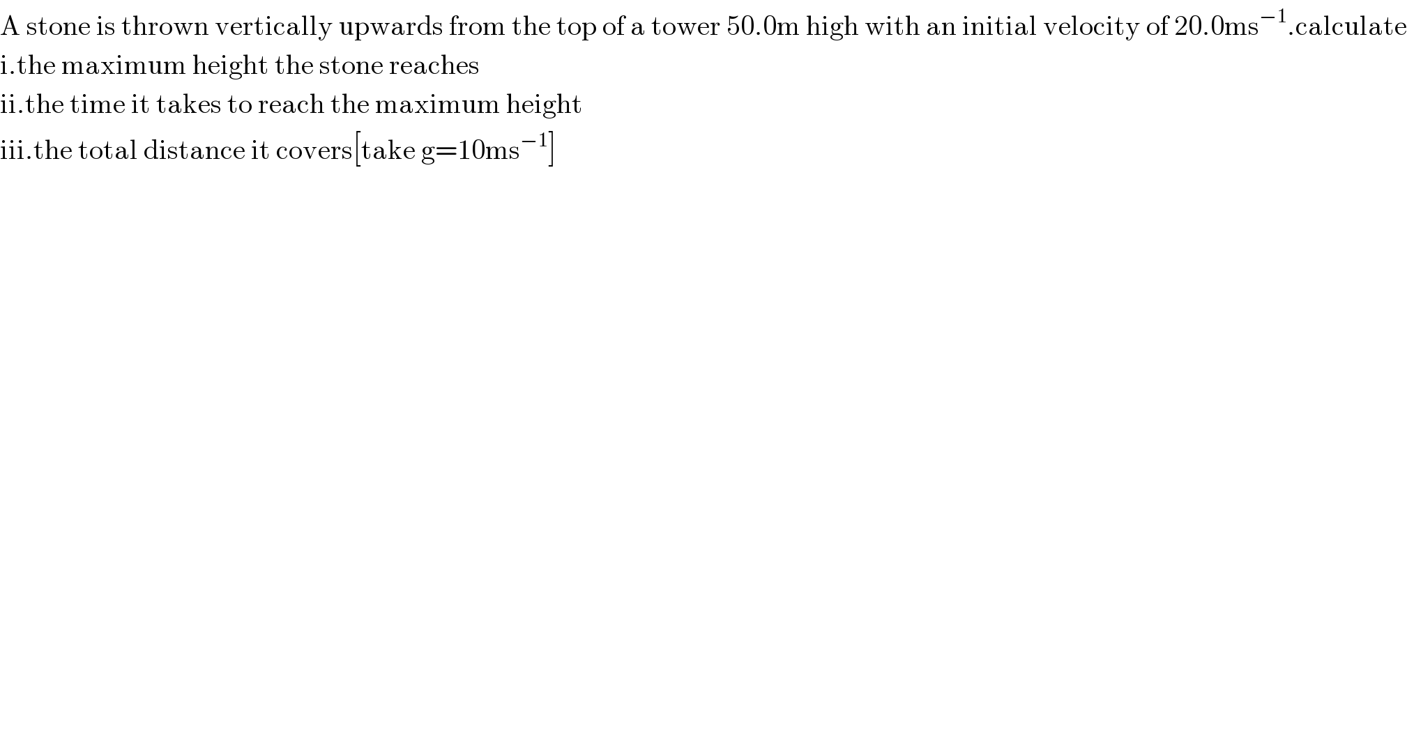 A stone is thrown vertically upwards from the top of a tower 50.0m high with an initial velocity of 20.0ms^(−1) .calculate  i.the maximum height the stone reaches  ii.the time it takes to reach the maximum height  iii.the total distance it covers[take g=10ms^(−1) ]  