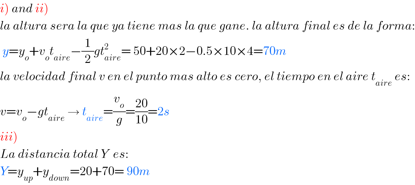 i) and ii)  la altura sera la que ya tiene mas la que gane. la altura final es de la forma:   y=y_o +v_o t_(aire) −(1/2)gt_(aire) ^2 = 50+20×2−0.5×10×4=70m  la velocidad final v en el punto mas alto es cero, el tiempo en el aire t_(aire)  es:  v=v_o −gt_(aire)  → t_(aire) =(v_o /g)=((20)/(10))=2s   iii)  La distancia total Y  es:  Y=y_(up) +y_(down) =20+70= 90m   