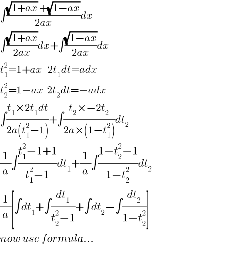 ∫(((√(1+ax)) +(√(1−ax)))/(2ax))dx  ∫((√(1+ax))/(2ax))dx+∫((√(1−ax))/(2ax))dx  t_1 ^2 =1+ax   2t_1 dt=adx  t_2 ^2 =1−ax  2t_2 dt=−adx  ∫((t_1 ×2t_1 dt)/(2a(t_1 ^2 −1)))+∫((t_2 ×−2t_2 )/(2a×(1−t_1 ^2 )))dt_2   (1/a)∫((t_1 ^2 −1+1)/(t_1 ^2 −1))dt_1 +(1/a)∫((1−t_2 ^2 −1)/(1−t_2 ^2 ))dt_2   (1/a)[∫dt_1 +∫(dt_1 /(t_2 ^2 −1))+∫dt_2 −∫(dt_2 /(1−t_2 ^2 ))]  now use formula...    